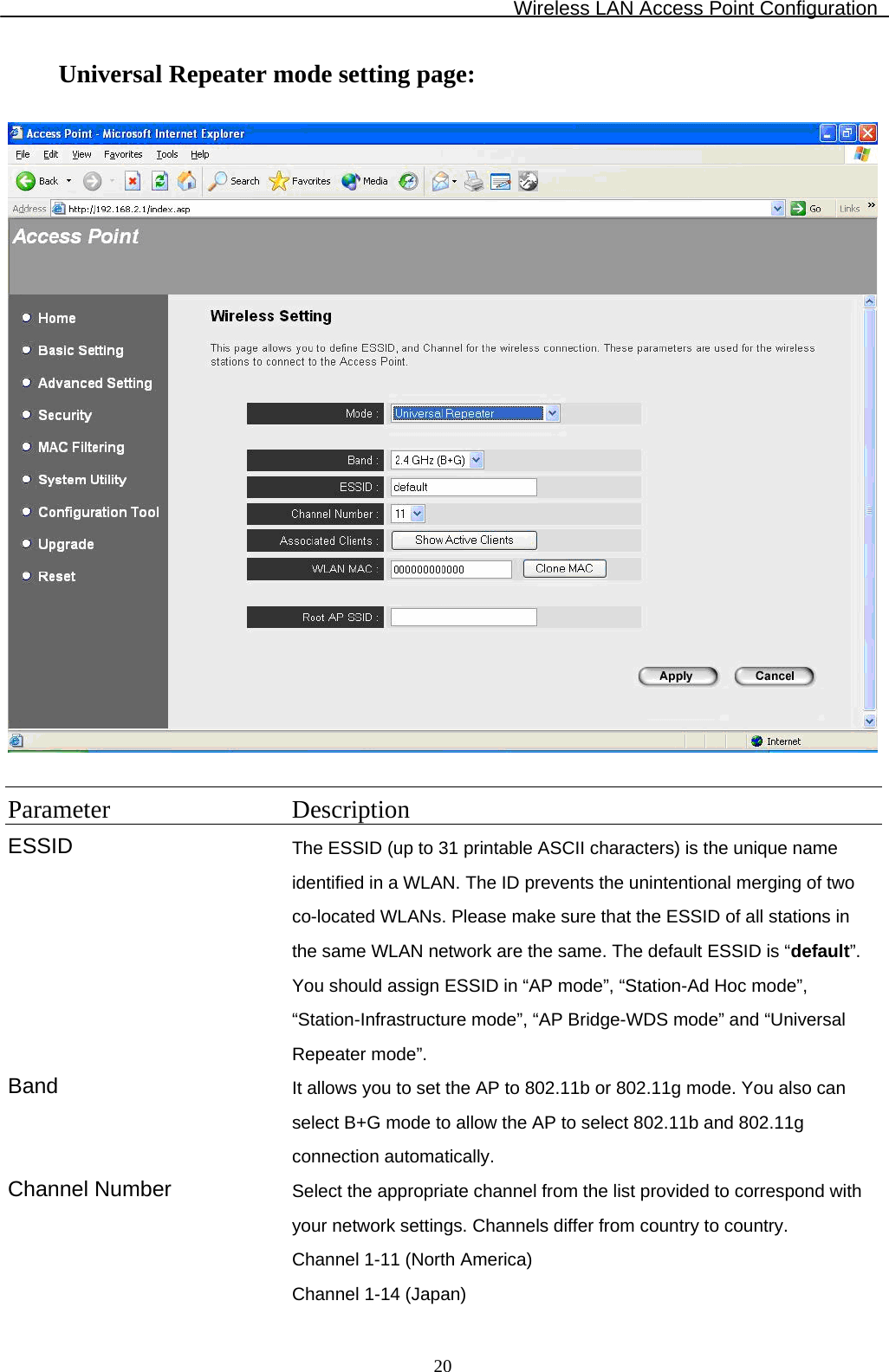 Wireless LAN Access Point Configuration  20Universal Repeater mode setting page:    Parameter Description ESSID The ESSID (up to 31 printable ASCII characters) is the unique name identified in a WLAN. The ID prevents the unintentional merging of two co-located WLANs. Please make sure that the ESSID of all stations in the same WLAN network are the same. The default ESSID is “default”. You should assign ESSID in “AP mode”, “Station-Ad Hoc mode”, “Station-Infrastructure mode”, “AP Bridge-WDS mode” and “Universal Repeater mode”. Band  It allows you to set the AP to 802.11b or 802.11g mode. You also can select B+G mode to allow the AP to select 802.11b and 802.11g connection automatically. Channel Number  Select the appropriate channel from the list provided to correspond with your network settings. Channels differ from country to country.  Channel 1-11 (North America) Channel 1-14 (Japan) 