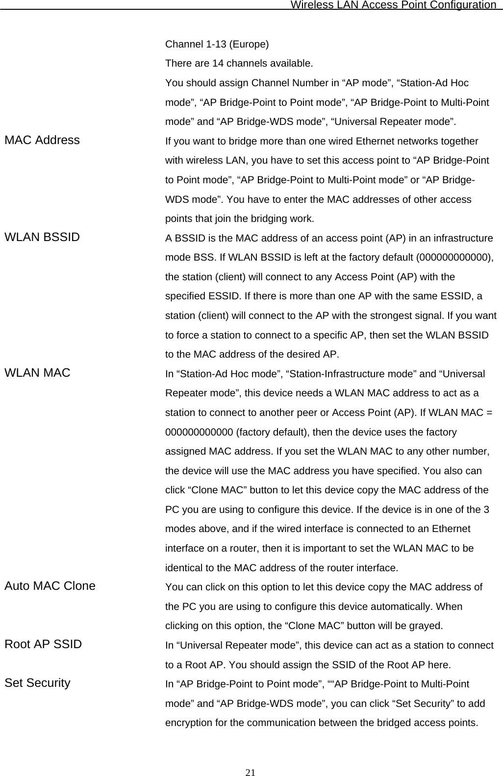 Wireless LAN Access Point Configuration  21Channel 1-13 (Europe) There are 14 channels available.  You should assign Channel Number in “AP mode”, “Station-Ad Hoc mode”, “AP Bridge-Point to Point mode”, “AP Bridge-Point to Multi-Point mode” and “AP Bridge-WDS mode”, “Universal Repeater mode”. MAC Address  If you want to bridge more than one wired Ethernet networks together with wireless LAN, you have to set this access point to “AP Bridge-Point to Point mode”, “AP Bridge-Point to Multi-Point mode” or “AP Bridge-WDS mode”. You have to enter the MAC addresses of other access points that join the bridging work. WLAN BSSID  A BSSID is the MAC address of an access point (AP) in an infrastructure mode BSS. If WLAN BSSID is left at the factory default (000000000000), the station (client) will connect to any Access Point (AP) with the specified ESSID. If there is more than one AP with the same ESSID, a station (client) will connect to the AP with the strongest signal. If you want to force a station to connect to a specific AP, then set the WLAN BSSID to the MAC address of the desired AP. WLAN MAC  In “Station-Ad Hoc mode”, “Station-Infrastructure mode” and “Universal Repeater mode”, this device needs a WLAN MAC address to act as a station to connect to another peer or Access Point (AP). If WLAN MAC = 000000000000 (factory default), then the device uses the factory assigned MAC address. If you set the WLAN MAC to any other number, the device will use the MAC address you have specified. You also can click “Clone MAC” button to let this device copy the MAC address of the PC you are using to configure this device. If the device is in one of the 3 modes above, and if the wired interface is connected to an Ethernet interface on a router, then it is important to set the WLAN MAC to be identical to the MAC address of the router interface. Auto MAC Clone  You can click on this option to let this device copy the MAC address of the PC you are using to configure this device automatically. When clicking on this option, the “Clone MAC” button will be grayed. Root AP SSID  In “Universal Repeater mode”, this device can act as a station to connect to a Root AP. You should assign the SSID of the Root AP here. Set Security  In “AP Bridge-Point to Point mode”, ““AP Bridge-Point to Multi-Point mode” and “AP Bridge-WDS mode”, you can click “Set Security” to add encryption for the communication between the bridged access points. 