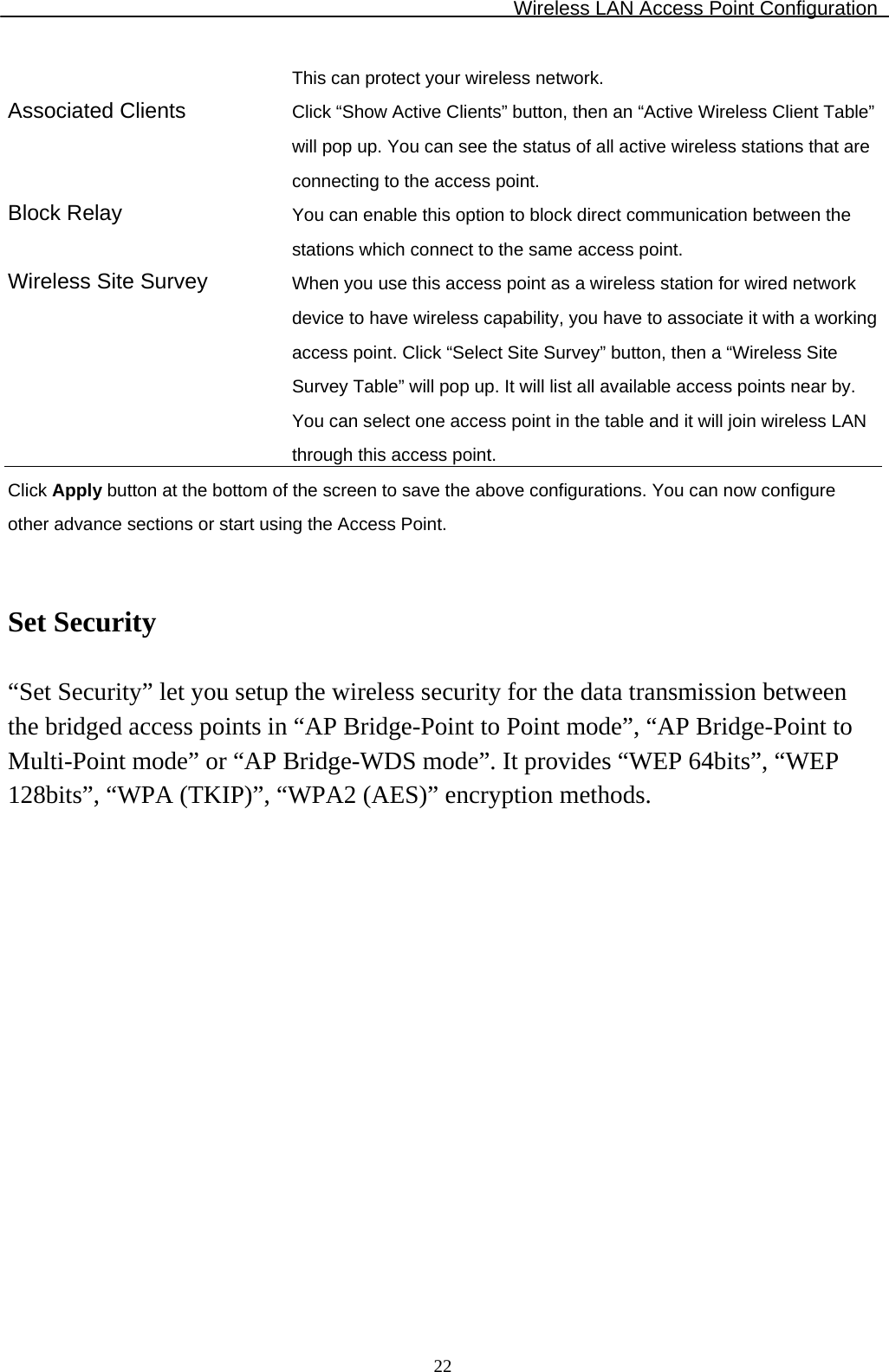 Wireless LAN Access Point Configuration  22This can protect your wireless network. Associated Clients  Click “Show Active Clients” button, then an “Active Wireless Client Table” will pop up. You can see the status of all active wireless stations that are connecting to the access point. Block Relay  You can enable this option to block direct communication between the stations which connect to the same access point. Wireless Site Survey  When you use this access point as a wireless station for wired network device to have wireless capability, you have to associate it with a working access point. Click “Select Site Survey” button, then a “Wireless Site Survey Table” will pop up. It will list all available access points near by. You can select one access point in the table and it will join wireless LAN through this access point. Click Apply button at the bottom of the screen to save the above configurations. You can now configure other advance sections or start using the Access Point.   Set Security  “Set Security” let you setup the wireless security for the data transmission between the bridged access points in “AP Bridge-Point to Point mode”, “AP Bridge-Point to Multi-Point mode” or “AP Bridge-WDS mode”. It provides “WEP 64bits”, “WEP 128bits”, “WPA (TKIP)”, “WPA2 (AES)” encryption methods.  