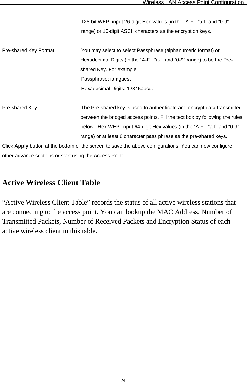 Wireless LAN Access Point Configuration  24128-bit WEP: input 26-digit Hex values (in the “A-F”, “a-f” and “0-9” range) or 10-digit ASCII characters as the encryption keys.   Pre-shared Key Format You may select to select Passphrase (alphanumeric format) or Hexadecimal Digits (in the “A-F”, “a-f” and “0-9” range) to be the Pre-shared Key. For example: Passphrase: iamguest Hexadecimal Digits: 12345abcde   Pre-shared Key  The Pre-shared key is used to authenticate and encrypt data transmitted between the bridged access points. Fill the text box by following the rules below.  Hex WEP: input 64-digit Hex values (in the “A-F”, “a-f” and “0-9” range) or at least 8 character pass phrase as the pre-shared keys. Click Apply button at the bottom of the screen to save the above configurations. You can now configure other advance sections or start using the Access Point.   Active Wireless Client Table  “Active Wireless Client Table” records the status of all active wireless stations that are connecting to the access point. You can lookup the MAC Address, Number of Transmitted Packets, Number of Received Packets and Encryption Status of each active wireless client in this table.  