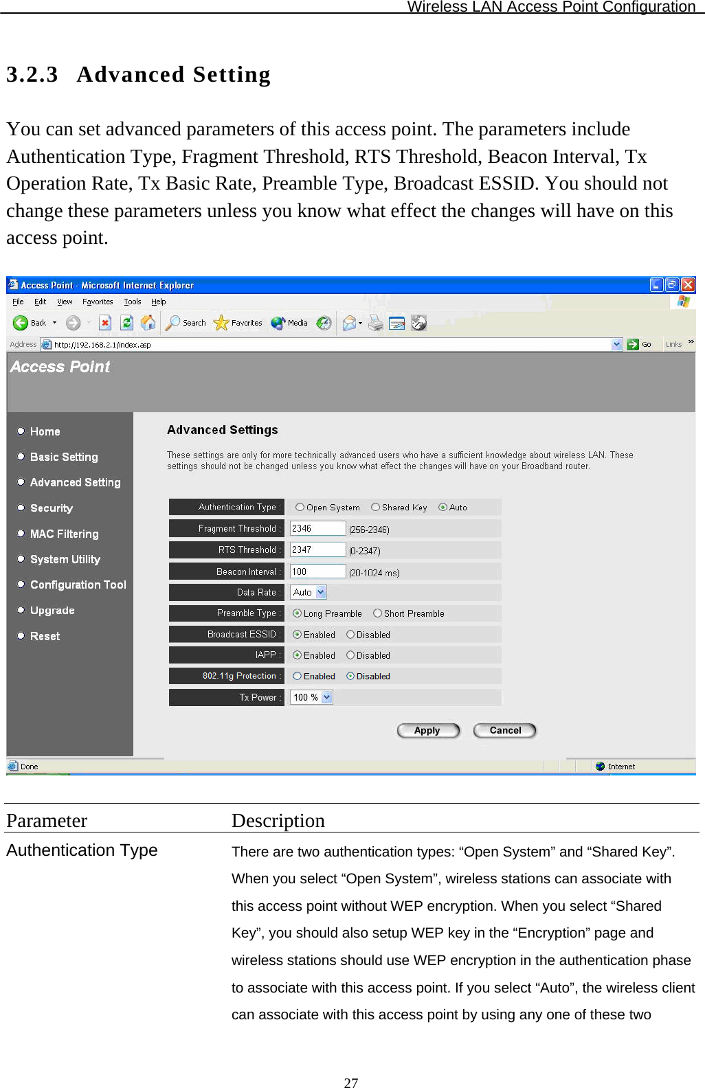 Wireless LAN Access Point Configuration  273.2.3 Advanced Setting You can set advanced parameters of this access point. The parameters include Authentication Type, Fragment Threshold, RTS Threshold, Beacon Interval, Tx Operation Rate, Tx Basic Rate, Preamble Type, Broadcast ESSID. You should not change these parameters unless you know what effect the changes will have on this access point.    Parameter Description Authentication Type  There are two authentication types: “Open System” and “Shared Key”. When you select “Open System”, wireless stations can associate with this access point without WEP encryption. When you select “Shared Key”, you should also setup WEP key in the “Encryption” page and wireless stations should use WEP encryption in the authentication phase to associate with this access point. If you select “Auto”, the wireless client can associate with this access point by using any one of these two 