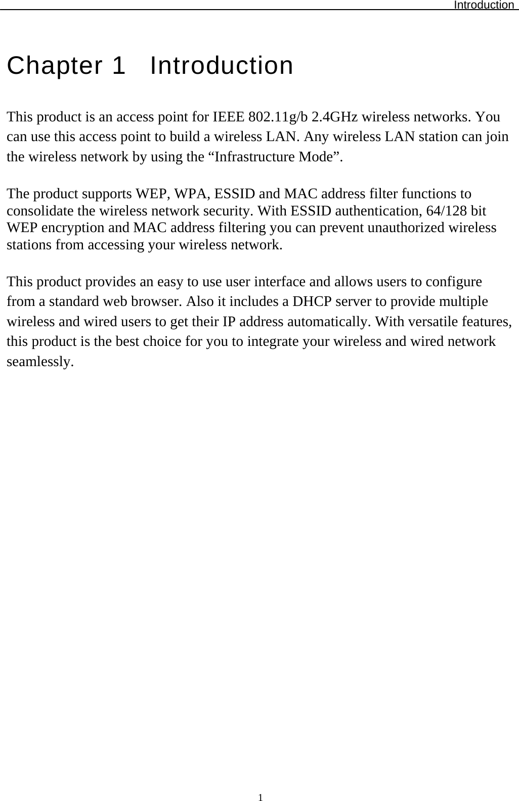 Introduction  1Chapter 1  Introduction This product is an access point for IEEE 802.11g/b 2.4GHz wireless networks. You can use this access point to build a wireless LAN. Any wireless LAN station can join the wireless network by using the “Infrastructure Mode”.  The product supports WEP, WPA, ESSID and MAC address filter functions to consolidate the wireless network security. With ESSID authentication, 64/128 bit WEP encryption and MAC address filtering you can prevent unauthorized wireless stations from accessing your wireless network.  This product provides an easy to use user interface and allows users to configure from a standard web browser. Also it includes a DHCP server to provide multiple wireless and wired users to get their IP address automatically. With versatile features, this product is the best choice for you to integrate your wireless and wired network seamlessly.   