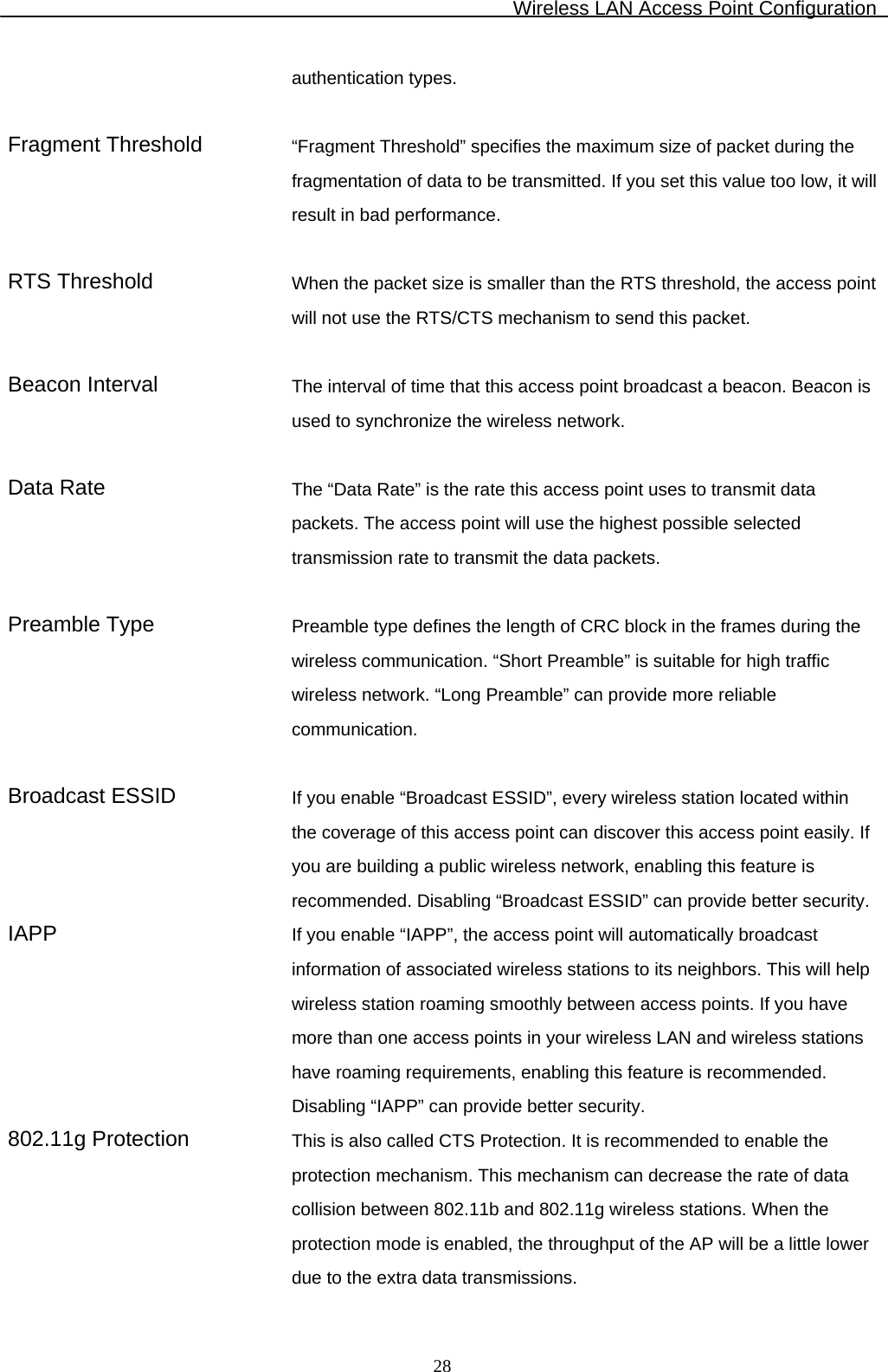 Wireless LAN Access Point Configuration  28authentication types.  Fragment Threshold “Fragment Threshold” specifies the maximum size of packet during the fragmentation of data to be transmitted. If you set this value too low, it will result in bad performance.   RTS Threshold  When the packet size is smaller than the RTS threshold, the access point will not use the RTS/CTS mechanism to send this packet.  Beacon Interval  The interval of time that this access point broadcast a beacon. Beacon is used to synchronize the wireless network.  Data Rate  The “Data Rate” is the rate this access point uses to transmit data packets. The access point will use the highest possible selected transmission rate to transmit the data packets.  Preamble Type  Preamble type defines the length of CRC block in the frames during the wireless communication. “Short Preamble” is suitable for high traffic wireless network. “Long Preamble” can provide more reliable communication.  Broadcast ESSID  If you enable “Broadcast ESSID”, every wireless station located within the coverage of this access point can discover this access point easily. If you are building a public wireless network, enabling this feature is recommended. Disabling “Broadcast ESSID” can provide better security.IAPP  If you enable “IAPP”, the access point will automatically broadcast information of associated wireless stations to its neighbors. This will help wireless station roaming smoothly between access points. If you have more than one access points in your wireless LAN and wireless stations have roaming requirements, enabling this feature is recommended. Disabling “IAPP” can provide better security. 802.11g Protection  This is also called CTS Protection. It is recommended to enable the protection mechanism. This mechanism can decrease the rate of data collision between 802.11b and 802.11g wireless stations. When the protection mode is enabled, the throughput of the AP will be a little lower due to the extra data transmissions. 