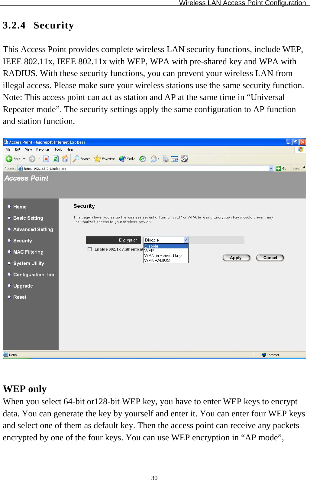 Wireless LAN Access Point Configuration  303.2.4 Security This Access Point provides complete wireless LAN security functions, include WEP, IEEE 802.11x, IEEE 802.11x with WEP, WPA with pre-shared key and WPA with RADIUS. With these security functions, you can prevent your wireless LAN from illegal access. Please make sure your wireless stations use the same security function. Note: This access point can act as station and AP at the same time in “Universal Repeater mode”. The security settings apply the same configuration to AP function and station function.     WEP only When you select 64-bit or128-bit WEP key, you have to enter WEP keys to encrypt data. You can generate the key by yourself and enter it. You can enter four WEP keys and select one of them as default key. Then the access point can receive any packets encrypted by one of the four keys. You can use WEP encryption in “AP mode”, 