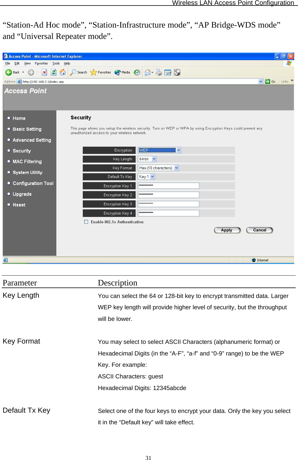 Wireless LAN Access Point Configuration  31“Station-Ad Hoc mode”, “Station-Infrastructure mode”, “AP Bridge-WDS mode” and “Universal Repeater mode”.    Parameter Description Key Length You can select the 64 or 128-bit key to encrypt transmitted data. Larger WEP key length will provide higher level of security, but the throughput will be lower.   Key Format You may select to select ASCII Characters (alphanumeric format) or Hexadecimal Digits (in the “A-F”, “a-f” and “0-9” range) to be the WEP Key. For example: ASCII Characters: guest Hexadecimal Digits: 12345abcde   Default Tx Key  Select one of the four keys to encrypt your data. Only the key you select it in the “Default key” will take effect.   