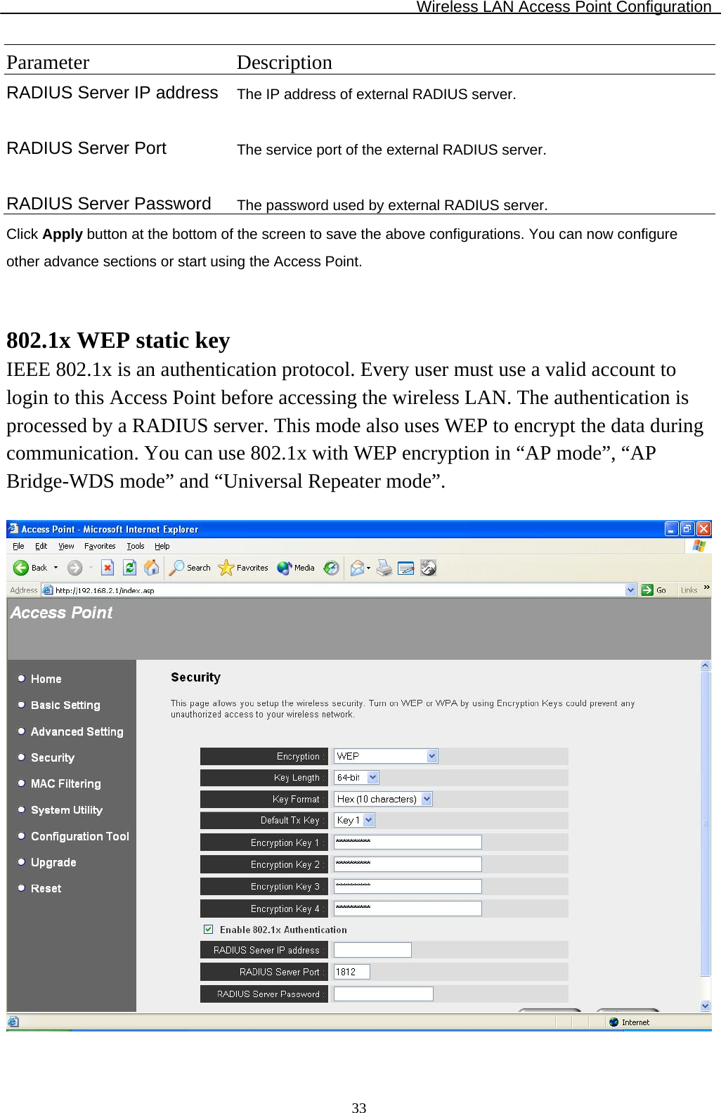 Wireless LAN Access Point Configuration  33Parameter Description RADIUS Server IP address The IP address of external RADIUS server.   RADIUS Server Port  The service port of the external RADIUS server.   RADIUS Server Password  The password used by external RADIUS server. Click Apply button at the bottom of the screen to save the above configurations. You can now configure other advance sections or start using the Access Point.   802.1x WEP static key IEEE 802.1x is an authentication protocol. Every user must use a valid account to login to this Access Point before accessing the wireless LAN. The authentication is processed by a RADIUS server. This mode also uses WEP to encrypt the data during communication. You can use 802.1x with WEP encryption in “AP mode”, “AP Bridge-WDS mode” and “Universal Repeater mode”.    