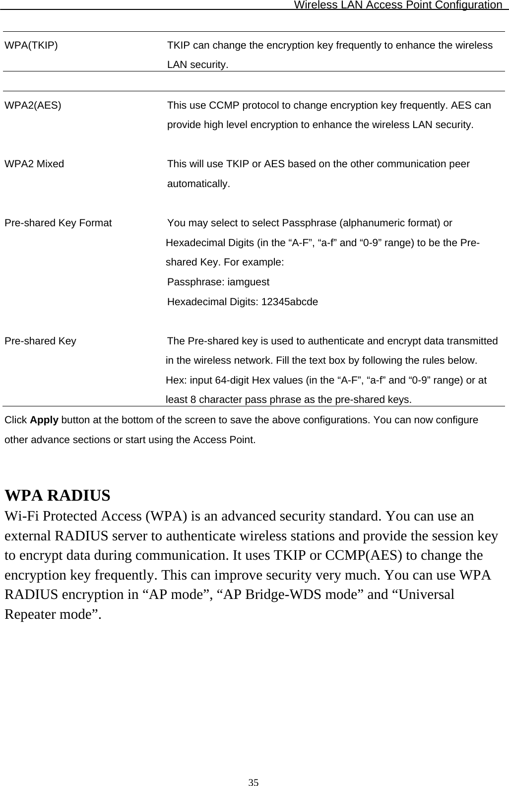 Wireless LAN Access Point Configuration  35WPA(TKIP) TKIP can change the encryption key frequently to enhance the wireless LAN security.   WPA2(AES) This use CCMP protocol to change encryption key frequently. AES can provide high level encryption to enhance the wireless LAN security.   WPA2 Mixed This will use TKIP or AES based on the other communication peer automatically.   Pre-shared Key Format You may select to select Passphrase (alphanumeric format) or Hexadecimal Digits (in the “A-F”, “a-f” and “0-9” range) to be the Pre-shared Key. For example: Passphrase: iamguest Hexadecimal Digits: 12345abcde   Pre-shared Key  The Pre-shared key is used to authenticate and encrypt data transmitted in the wireless network. Fill the text box by following the rules below.  Hex: input 64-digit Hex values (in the “A-F”, “a-f” and “0-9” range) or at least 8 character pass phrase as the pre-shared keys. Click Apply button at the bottom of the screen to save the above configurations. You can now configure other advance sections or start using the Access Point.   WPA RADIUS Wi-Fi Protected Access (WPA) is an advanced security standard. You can use an external RADIUS server to authenticate wireless stations and provide the session key to encrypt data during communication. It uses TKIP or CCMP(AES) to change the encryption key frequently. This can improve security very much. You can use WPA RADIUS encryption in “AP mode”, “AP Bridge-WDS mode” and “Universal Repeater mode”.  