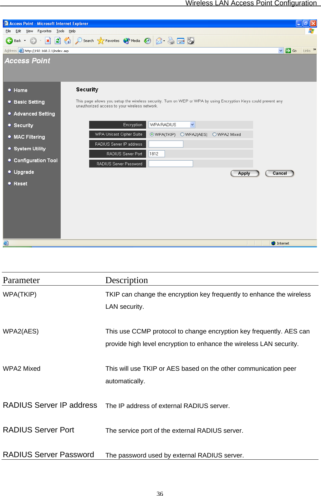 Wireless LAN Access Point Configuration  36   Parameter Description WPA(TKIP) TKIP can change the encryption key frequently to enhance the wireless LAN security.   WPA2(AES) This use CCMP protocol to change encryption key frequently. AES can provide high level encryption to enhance the wireless LAN security.   WPA2 Mixed This will use TKIP or AES based on the other communication peer automatically.   RADIUS Server IP address The IP address of external RADIUS server.   RADIUS Server Port  The service port of the external RADIUS server.   RADIUS Server Password  The password used by external RADIUS server. 