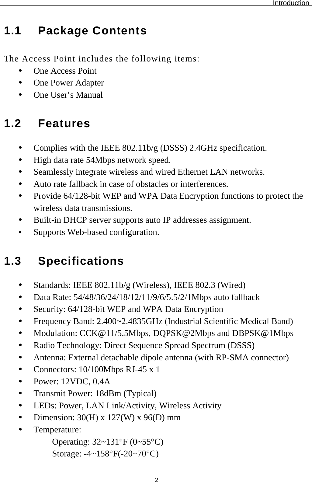 Introduction  21.1 Package Contents The Access Point includes the following items: y One Access Point y One Power Adapter y One User’s Manual  1.2 Features y Complies with the IEEE 802.11b/g (DSSS) 2.4GHz specification. y High data rate 54Mbps network speed.  y Seamlessly integrate wireless and wired Ethernet LAN networks. y Auto rate fallback in case of obstacles or interferences.  y Provide 64/128-bit WEP and WPA Data Encryption functions to protect the wireless data transmissions. y Built-in DHCP server supports auto IP addresses assignment. y Supports Web-based configuration.   1.3 Specifications y Standards: IEEE 802.11b/g (Wireless), IEEE 802.3 (Wired) y Data Rate: 54/48/36/24/18/12/11/9/6/5.5/2/1Mbps auto fallback y Security: 64/128-bit WEP and WPA Data Encryption y Frequency Band: 2.400~2.4835GHz (Industrial Scientific Medical Band) y Modulation: CCK@11/5.5Mbps, DQPSK@2Mbps and DBPSK@1Mbps y Radio Technology: Direct Sequence Spread Spectrum (DSSS) y Antenna: External detachable dipole antenna (with RP-SMA connector) y Connectors: 10/100Mbps RJ-45 x 1 y Power: 12VDC, 0.4A y Transmit Power: 18dBm (Typical) y LEDs: Power, LAN Link/Activity, Wireless Activity y Dimension: 30(H) x 127(W) x 96(D) mm  y Temperature:  Operating: 32~131°F (0~55°C) Storage: -4~158°F(-20~70°C) 