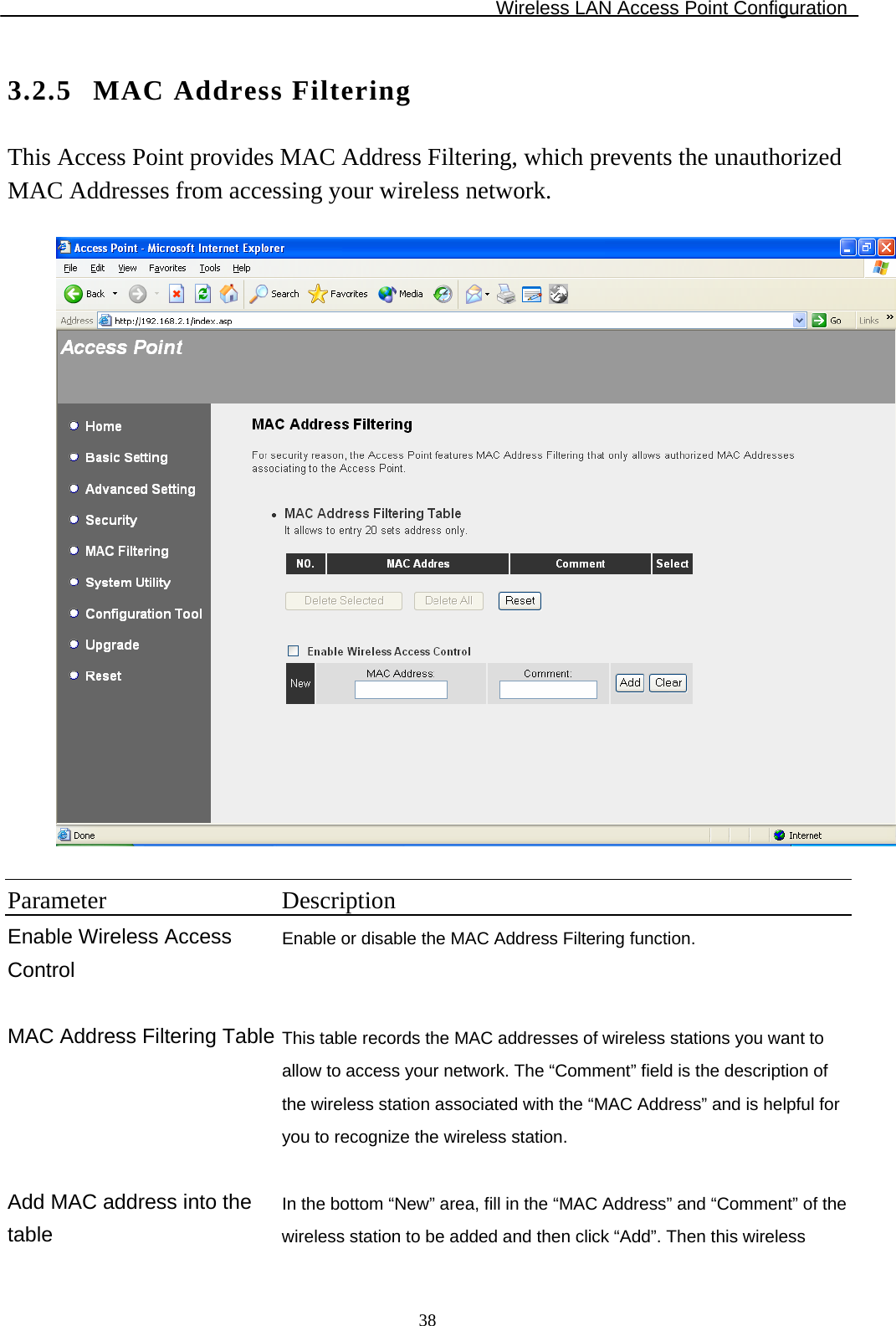 Wireless LAN Access Point Configuration  383.2.5 MAC Address Filtering This Access Point provides MAC Address Filtering, which prevents the unauthorized MAC Addresses from accessing your wireless network.    Parameter Description Enable Wireless Access Control Enable or disable the MAC Address Filtering function.   MAC Address Filtering Table This table records the MAC addresses of wireless stations you want to allow to access your network. The “Comment” field is the description of the wireless station associated with the “MAC Address” and is helpful for you to recognize the wireless station.  Add MAC address into the table In the bottom “New” area, fill in the “MAC Address” and “Comment” of the wireless station to be added and then click “Add”. Then this wireless 