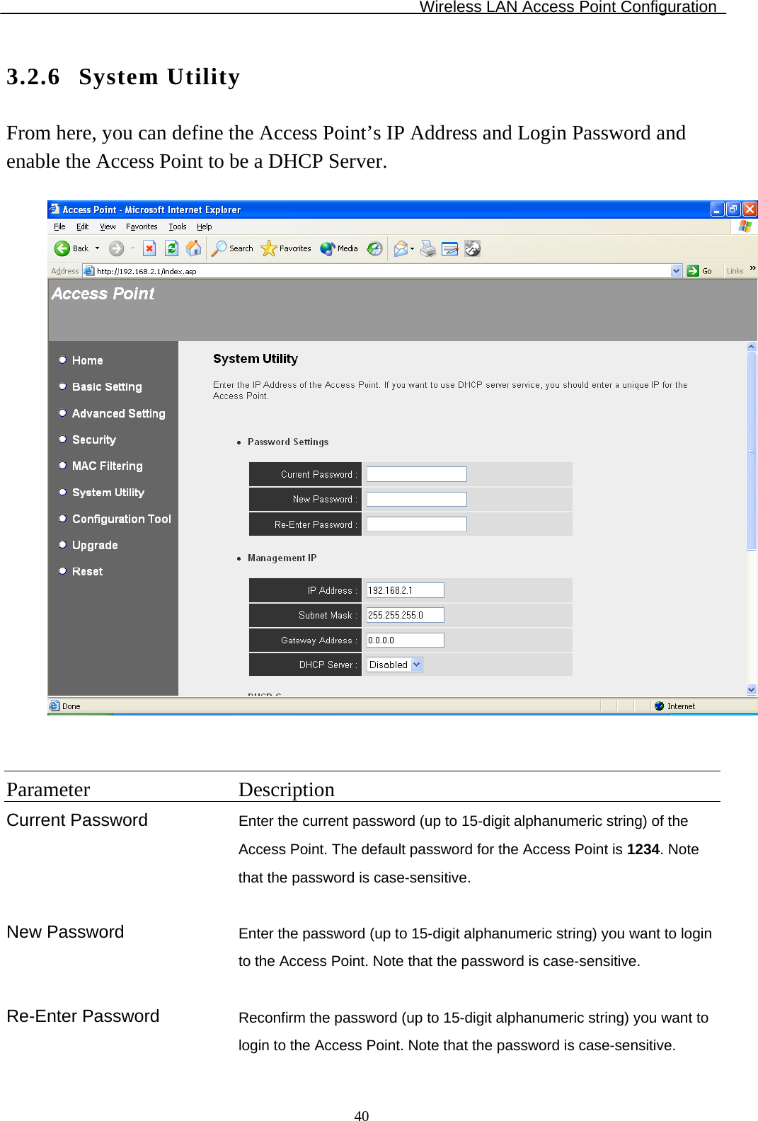 Wireless LAN Access Point Configuration  403.2.6 System Utility From here, you can define the Access Point’s IP Address and Login Password and enable the Access Point to be a DHCP Server.     Parameter Description Current Password Enter the current password (up to 15-digit alphanumeric string) of the Access Point. The default password for the Access Point is 1234. Note that the password is case-sensitive.       New Password  Enter the password (up to 15-digit alphanumeric string) you want to login to the Access Point. Note that the password is case-sensitive.   Re-Enter Password  Reconfirm the password (up to 15-digit alphanumeric string) you want to login to the Access Point. Note that the password is case-sensitive. 