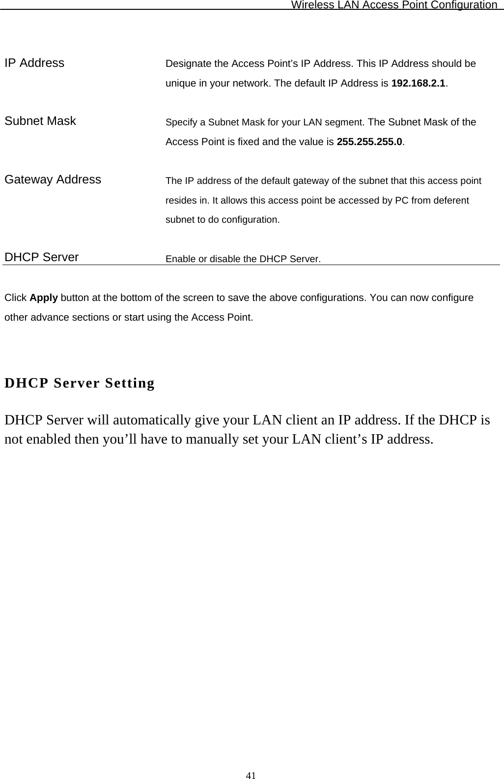 Wireless LAN Access Point Configuration  41  IP Address  Designate the Access Point’s IP Address. This IP Address should be unique in your network. The default IP Address is 192.168.2.1.   Subnet Mask  Specify a Subnet Mask for your LAN segment. The Subnet Mask of the Access Point is fixed and the value is 255.255.255.0.   Gateway Address  The IP address of the default gateway of the subnet that this access point resides in. It allows this access point be accessed by PC from deferent subnet to do configuration.   DHCP Server  Enable or disable the DHCP Server.  Click Apply button at the bottom of the screen to save the above configurations. You can now configure other advance sections or start using the Access Point.   DHCP Server Setting DHCP Server will automatically give your LAN client an IP address. If the DHCP is not enabled then you’ll have to manually set your LAN client’s IP address.  