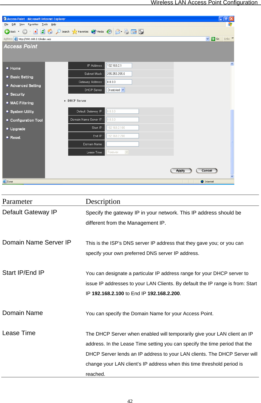 Wireless LAN Access Point Configuration  42  Parameter Description Default Gateway IP  Specify the gateway IP in your network. This IP address should be different from the Management IP.    Domain Name Server IP  This is the ISP’s DNS server IP address that they gave you; or you can specify your own preferred DNS server IP address.   Start IP/End IP  You can designate a particular IP address range for your DHCP server to issue IP addresses to your LAN Clients. By default the IP range is from: Start IP 192.168.2.100 to End IP 192.168.2.200.   Domain Name  You can specify the Domain Name for your Access Point.   Lease Time  The DHCP Server when enabled will temporarily give your LAN client an IP address. In the Lease Time setting you can specify the time period that the DHCP Server lends an IP address to your LAN clients. The DHCP Server will change your LAN client’s IP address when this time threshold period is reached. 