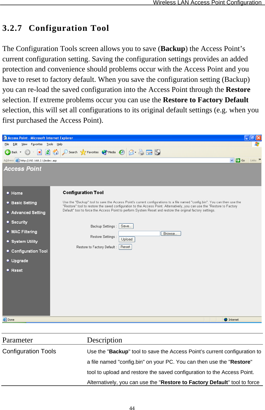 Wireless LAN Access Point Configuration  443.2.7 Configuration Tool The Configuration Tools screen allows you to save (Backup) the Access Point’s current configuration setting. Saving the configuration settings provides an added protection and convenience should problems occur with the Access Point and you have to reset to factory default. When you save the configuration setting (Backup) you can re-load the saved configuration into the Access Point through the Restore selection. If extreme problems occur you can use the Restore to Factory Default selection, this will set all configurations to its original default settings (e.g. when you first purchased the Access Point).    Parameter Description Configuration Tools Use the &quot;Backup&quot; tool to save the Access Point’s current configuration to a file named &quot;config.bin&quot; on your PC. You can then use the &quot;Restore&quot; tool to upload and restore the saved configuration to the Access Point. Alternatively, you can use the &quot;Restore to Factory Default&quot; tool to force 