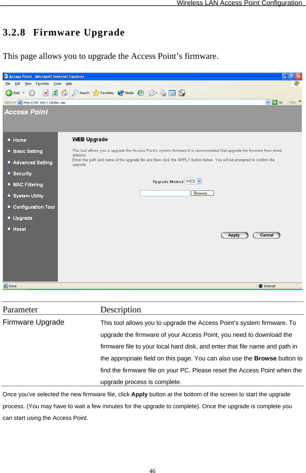 Wireless LAN Access Point Configuration  463.2.8 Firmware Upgrade This page allows you to upgrade the Access Point’s firmware.    Parameter Description Firmware Upgrade  This tool allows you to upgrade the Access Point’s system firmware. To upgrade the firmware of your Access Point, you need to download the firmware file to your local hard disk, and enter that file name and path in the appropriate field on this page. You can also use the Browse button to find the firmware file on your PC. Please reset the Access Point when the upgrade process is complete. Once you’ve selected the new firmware file, click Apply button at the bottom of the screen to start the upgrade process. (You may have to wait a few minutes for the upgrade to complete). Once the upgrade is complete you can start using the Access Point.  