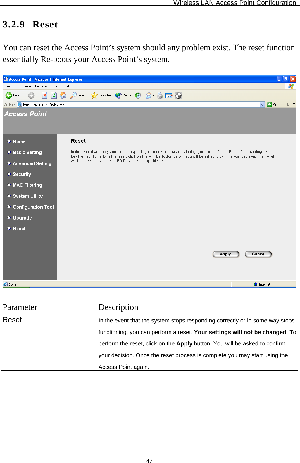 Wireless LAN Access Point Configuration  473.2.9 Reset You can reset the Access Point’s system should any problem exist. The reset function essentially Re-boots your Access Point’s system.    Parameter Description Reset  In the event that the system stops responding correctly or in some way stops functioning, you can perform a reset. Your settings will not be changed. To perform the reset, click on the Apply button. You will be asked to confirm your decision. Once the reset process is complete you may start using the Access Point again.  