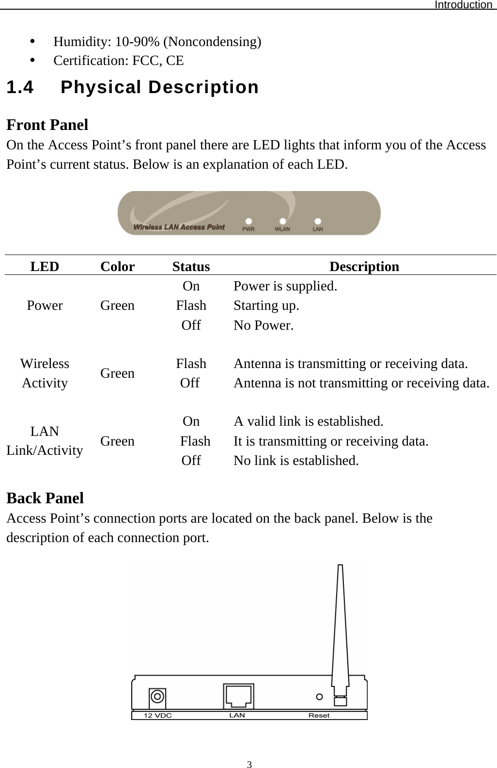 Introduction  3y Humidity: 10-90% (Noncondensing) y Certification: FCC, CE 1.4 Physical Description Front Panel On the Access Point’s front panel there are LED lights that inform you of the Access Point’s current status. Below is an explanation of each LED.    LED Color Status  Description On   Power is supplied. Flash Starting up. Power Green Off No Power.     Flash  Antenna is transmitting or receiving data. Wireless Activity  Green  Off  Antenna is not transmitting or receiving data.    On  A valid link is established. Flash  It is transmitting or receiving data. LAN Link/Activity  Green Off  No link is established.  Back Panel Access Point’s connection ports are located on the back panel. Below is the description of each connection port.   