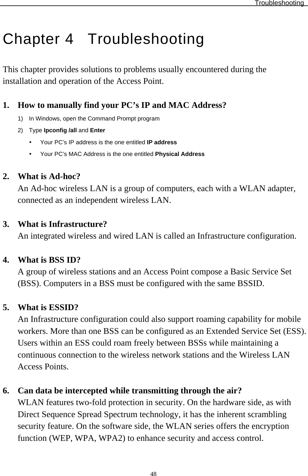 Troubleshooting  48Chapter 4  Troubleshooting This chapter provides solutions to problems usually encountered during the installation and operation of the Access Point.   1. How to manually find your PC’s IP and MAC Address? 1)  In Windows, open the Command Prompt program 2) Type Ipconfig /all and Enter y  Your PC’s IP address is the one entitled IP address y  Your PC’s MAC Address is the one entitled Physical Address  2. What is Ad-hoc? An Ad-hoc wireless LAN is a group of computers, each with a WLAN adapter, connected as an independent wireless LAN.  3. What is Infrastructure? An integrated wireless and wired LAN is called an Infrastructure configuration.   4. What is BSS ID? A group of wireless stations and an Access Point compose a Basic Service Set (BSS). Computers in a BSS must be configured with the same BSSID.  5. What is ESSID? An Infrastructure configuration could also support roaming capability for mobile workers. More than one BSS can be configured as an Extended Service Set (ESS). Users within an ESS could roam freely between BSSs while maintaining a continuous connection to the wireless network stations and the Wireless LAN Access Points.  6. Can data be intercepted while transmitting through the air? WLAN features two-fold protection in security. On the hardware side, as with Direct Sequence Spread Spectrum technology, it has the inherent scrambling security feature. On the software side, the WLAN series offers the encryption function (WEP, WPA, WPA2) to enhance security and access control. 