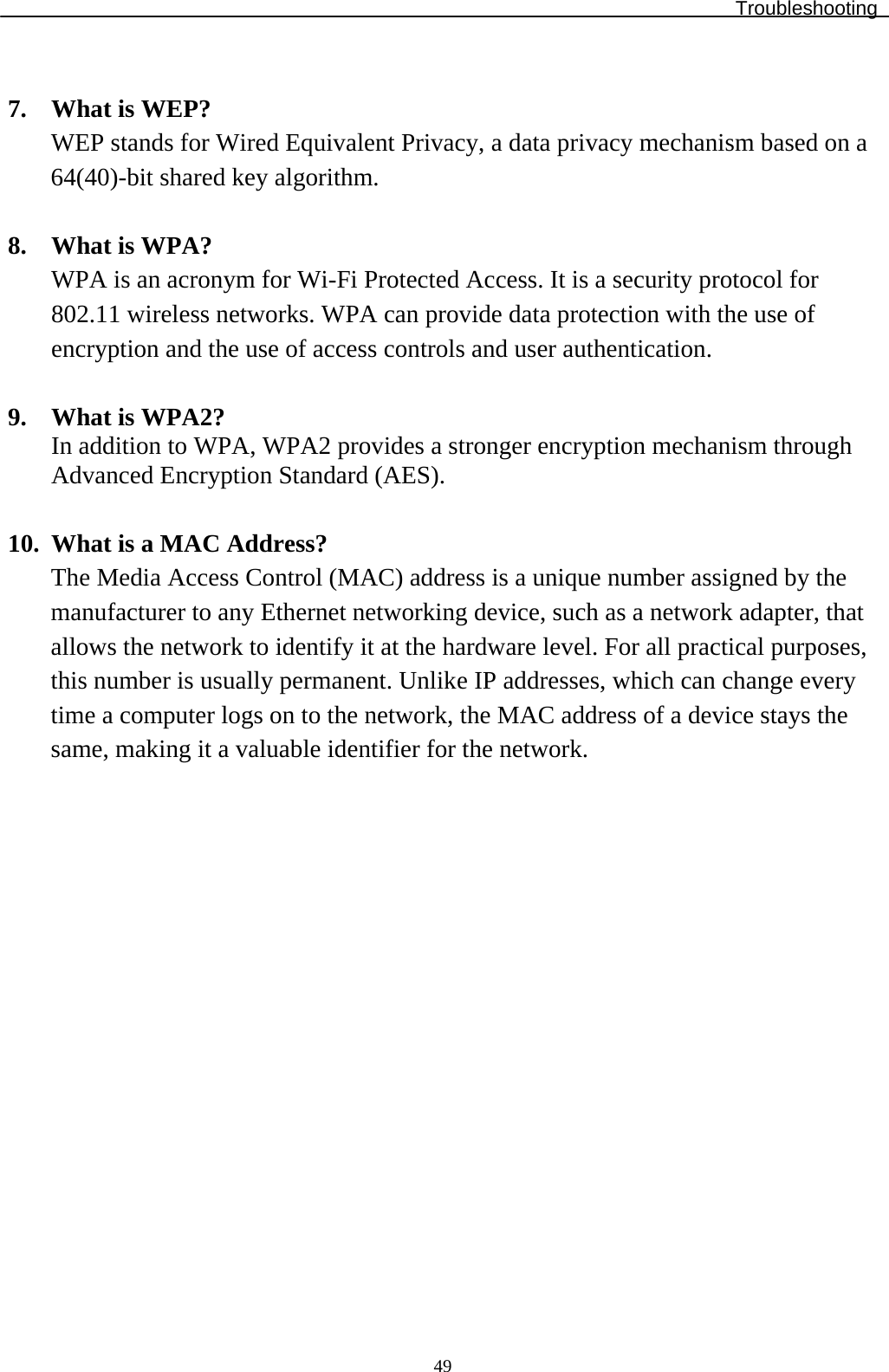 Troubleshooting  49 7. What is WEP? WEP stands for Wired Equivalent Privacy, a data privacy mechanism based on a 64(40)-bit shared key algorithm.  8. What is WPA? WPA is an acronym for Wi-Fi Protected Access. It is a security protocol for 802.11 wireless networks. WPA can provide data protection with the use of encryption and the use of access controls and user authentication.  9. What is WPA2? In addition to WPA, WPA2 provides a stronger encryption mechanism through Advanced Encryption Standard (AES).  10. What is a MAC Address? The Media Access Control (MAC) address is a unique number assigned by the manufacturer to any Ethernet networking device, such as a network adapter, that allows the network to identify it at the hardware level. For all practical purposes, this number is usually permanent. Unlike IP addresses, which can change every time a computer logs on to the network, the MAC address of a device stays the same, making it a valuable identifier for the network.                