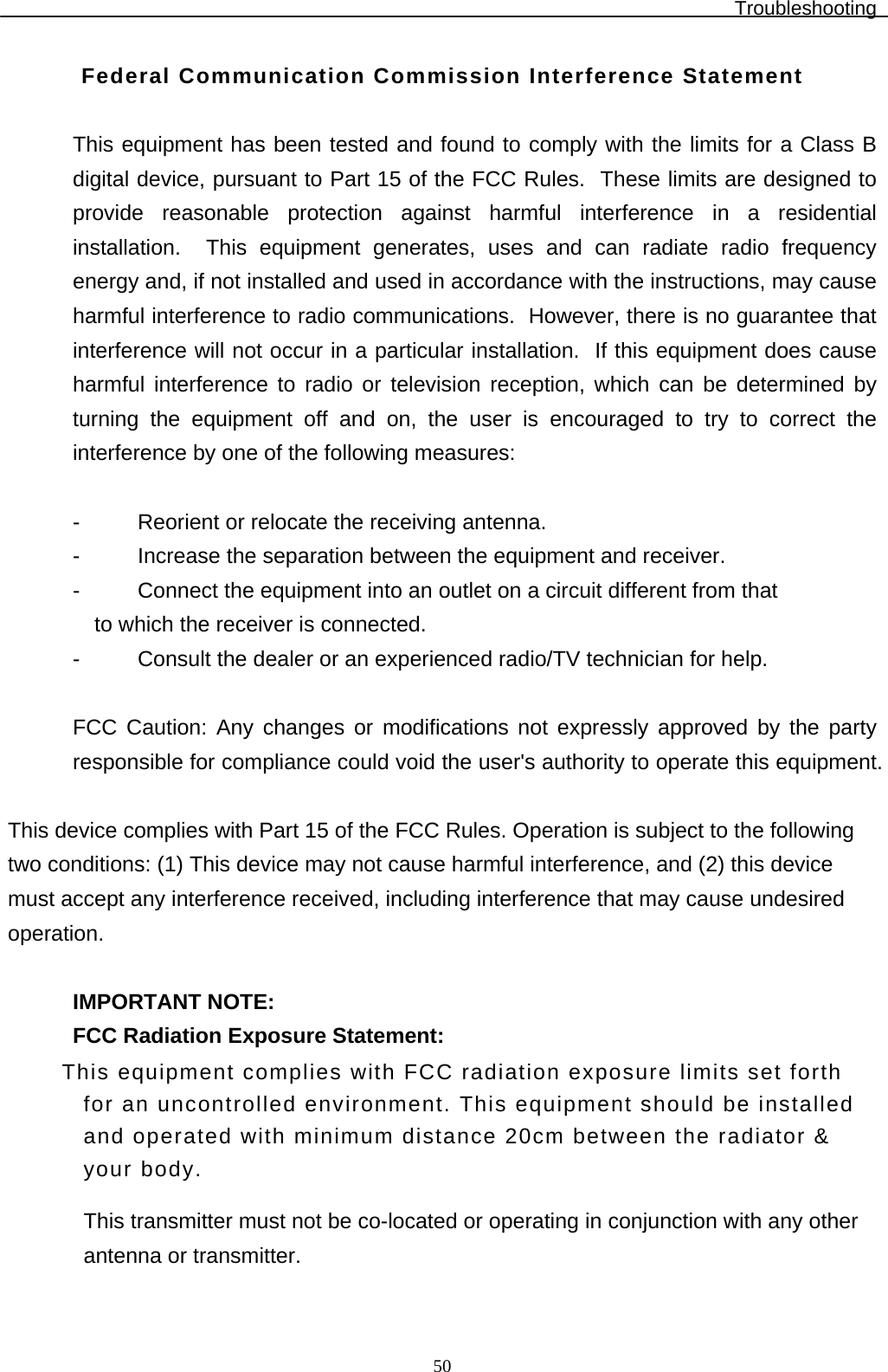 Troubleshooting  50Federal Communication Commission Interference Statement  This equipment has been tested and found to comply with the limits for a Class B digital device, pursuant to Part 15 of the FCC Rules.  These limits are designed to provide reasonable protection against harmful interference in a residential installation.  This equipment generates, uses and can radiate radio frequency energy and, if not installed and used in accordance with the instructions, may cause harmful interference to radio communications.  However, there is no guarantee that interference will not occur in a particular installation.  If this equipment does cause harmful interference to radio or television reception, which can be determined by turning the equipment off and on, the user is encouraged to try to correct the interference by one of the following measures:  -  Reorient or relocate the receiving antenna. -  Increase the separation between the equipment and receiver. -  Connect the equipment into an outlet on a circuit different from that to which the receiver is connected. -  Consult the dealer or an experienced radio/TV technician for help.  FCC Caution: Any changes or modifications not expressly approved by the party responsible for compliance could void the user&apos;s authority to operate this equipment.  This device complies with Part 15 of the FCC Rules. Operation is subject to the following two conditions: (1) This device may not cause harmful interference, and (2) this device must accept any interference received, including interference that may cause undesired operation.  IMPORTANT NOTE: FCC Radiation Exposure Statement: This equipment complies with FCC radiation exposure limits set forth for an uncontrolled environment. This equipment should be installed and operated with minimum distance 20cm between the radiator &amp; your body. This transmitter must not be co-located or operating in conjunction with any other antenna or transmitter.  
