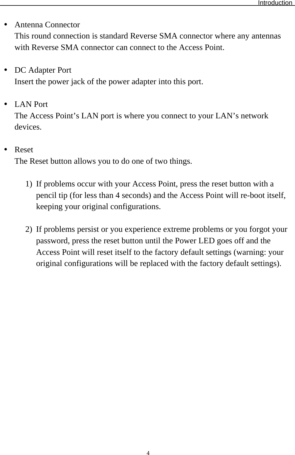 Introduction  4y Antenna Connector This round connection is standard Reverse SMA connector where any antennas with Reverse SMA connector can connect to the Access Point.  y DC Adapter Port Insert the power jack of the power adapter into this port.  y LAN Port The Access Point’s LAN port is where you connect to your LAN’s network devices.   y Reset The Reset button allows you to do one of two things.  1) If problems occur with your Access Point, press the reset button with a pencil tip (for less than 4 seconds) and the Access Point will re-boot itself, keeping your original configurations.  2) If problems persist or you experience extreme problems or you forgot your password, press the reset button until the Power LED goes off and the Access Point will reset itself to the factory default settings (warning: your original configurations will be replaced with the factory default settings).
