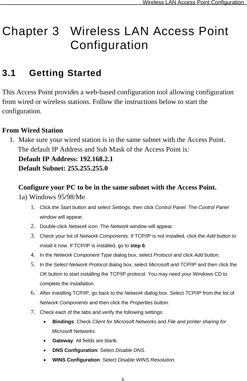 Wireless LAN Access Point Configuration  6Chapter 3  Wireless LAN Access Point Configuration 3.1 Getting Started This Access Point provides a web-based configuration tool allowing configuration from wired or wireless stations. Follow the instructions below to start the configuration.  From Wired Station 1. Make sure your wired station is in the same subnet with the Access Point.  The default IP Address and Sub Mask of the Access Point is: Default IP Address: 192.168.2.1 Default Subnet: 255.255.255.0  Configure your PC to be in the same subnet with the Access Point.  1a) Windows 95/98/Me 1. Click the Start button and select Settings, then click Control Panel. The Control Panel window will appear. 2. Double-click Network icon. The Network window will appear. 3. Check your list of Network Components. If TCP/IP is not installed, click the Add button to install it now. If TCP/IP is installed, go to step 6. 4. In the Network Component Type dialog box, select Protocol and click Add button. 5. In the Select Network Protocol dialog box, select Microsoft and TCP/IP and then click the OK button to start installing the TCP/IP protocol. You may need your Windows CD to complete the installation. 6. After installing TCP/IP, go back to the Network dialog box. Select TCP/IP from the list of     Network Components and then click the Properties button. 7. Check each of the tabs and verify the following settings: • Bindings: Check Client for Microsoft Networks and File and printer sharing for Microsoft Networks. • Gateway: All fields are blank. • DNS Configuration: Select Disable DNS. • WINS Configuration: Select Disable WINS Resolution. 