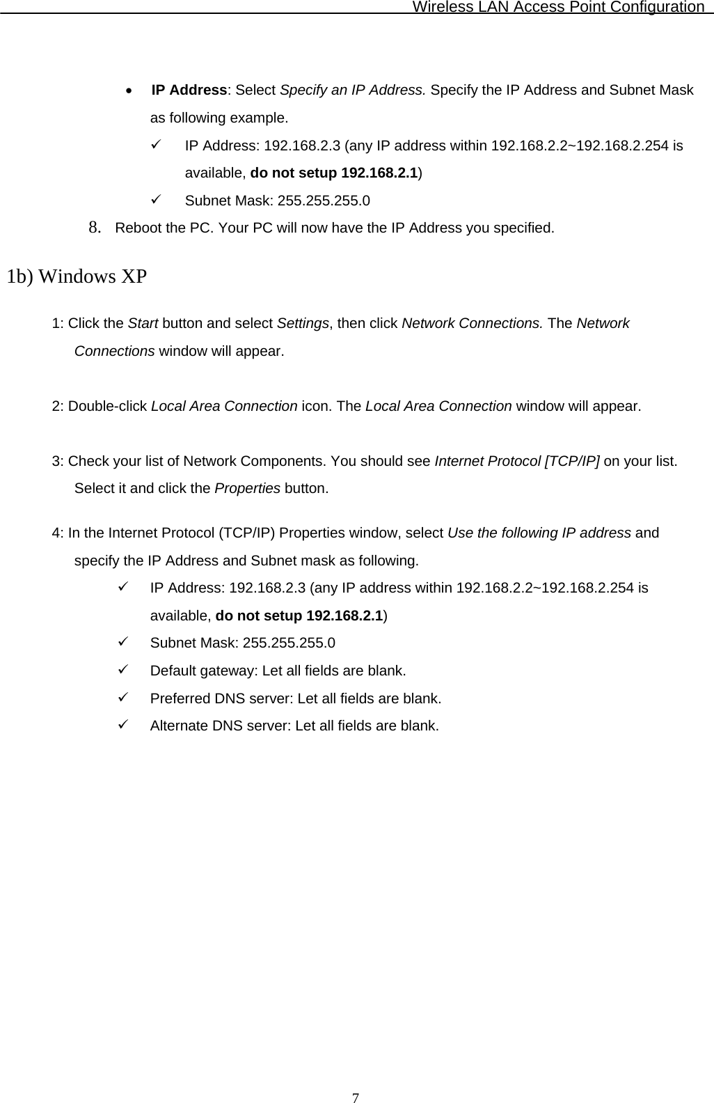 Wireless LAN Access Point Configuration  7 • IP Address: Select Specify an IP Address. Specify the IP Address and Subnet Mask as following example. 9  IP Address: 192.168.2.3 (any IP address within 192.168.2.2~192.168.2.254 is available, do not setup 192.168.2.1) 9  Subnet Mask: 255.255.255.0 8. Reboot the PC. Your PC will now have the IP Address you specified.  1b) Windows XP  1: Click the Start button and select Settings, then click Network Connections. The Network Connections window will appear.  2: Double-click Local Area Connection icon. The Local Area Connection window will appear.  3: Check your list of Network Components. You should see Internet Protocol [TCP/IP] on your list. Select it and click the Properties button.  4: In the Internet Protocol (TCP/IP) Properties window, select Use the following IP address and specify the IP Address and Subnet mask as following. 9  IP Address: 192.168.2.3 (any IP address within 192.168.2.2~192.168.2.254 is available, do not setup 192.168.2.1) 9  Subnet Mask: 255.255.255.0 9  Default gateway: Let all fields are blank. 9  Preferred DNS server: Let all fields are blank. 9  Alternate DNS server: Let all fields are blank.  