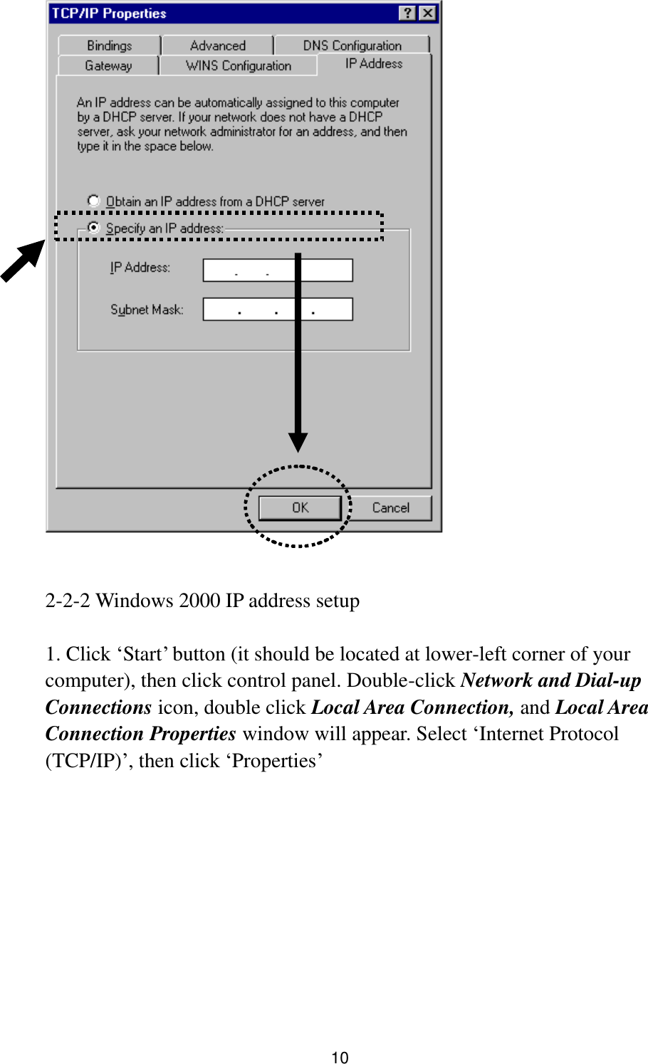 10    2-2-2 Windows 2000 IP address setup  1. Click „Start‟ button (it should be located at lower-left corner of your computer), then click control panel. Double-click Network and Dial-up Connections icon, double click Local Area Connection, and Local Area Connection Properties window will appear. Select „Internet Protocol (TCP/IP)‟, then click „Properties‟    