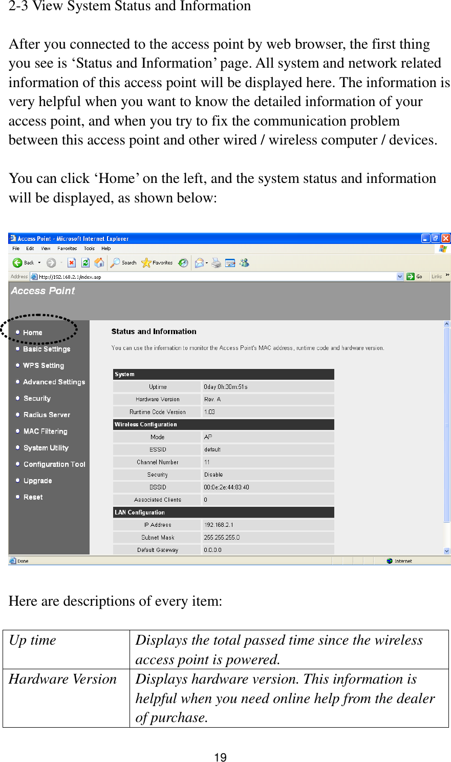 19 2-3 View System Status and Information  After you connected to the access point by web browser, the first thing you see is „Status and Information‟ page. All system and network related information of this access point will be displayed here. The information is very helpful when you want to know the detailed information of your access point, and when you try to fix the communication problem between this access point and other wired / wireless computer / devices.  You can click „Home‟ on the left, and the system status and information will be displayed, as shown below:    Here are descriptions of every item:  Up time Displays the total passed time since the wireless access point is powered. Hardware Version Displays hardware version. This information is helpful when you need online help from the dealer of purchase. 