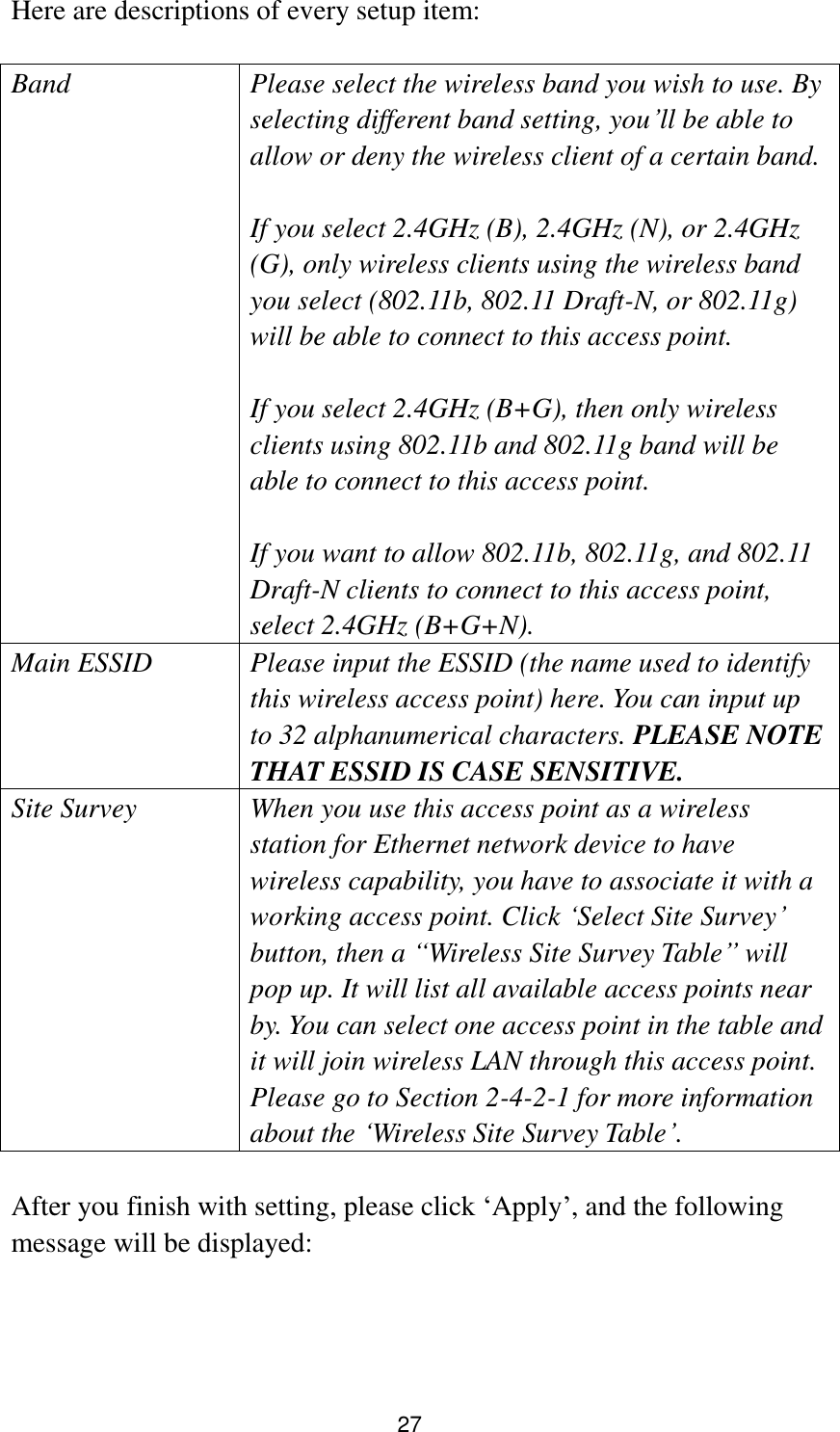 27 Here are descriptions of every setup item:  Band Please select the wireless band you wish to use. By selecting different band setting, you‟ll be able to allow or deny the wireless client of a certain band.    If you select 2.4GHz (B), 2.4GHz (N), or 2.4GHz (G), only wireless clients using the wireless band you select (802.11b, 802.11 Draft-N, or 802.11g) will be able to connect to this access point.  If you select 2.4GHz (B+G), then only wireless clients using 802.11b and 802.11g band will be able to connect to this access point.    If you want to allow 802.11b, 802.11g, and 802.11 Draft-N clients to connect to this access point, select 2.4GHz (B+G+N). Main ESSID Please input the ESSID (the name used to identify this wireless access point) here. You can input up to 32 alphanumerical characters. PLEASE NOTE     THAT ESSID IS CASE SENSITIVE. Site Survey When you use this access point as a wireless station for Ethernet network device to have wireless capability, you have to associate it with a working access point. Click „Select Site Survey‟ button, then a “Wireless Site Survey Table” will pop up. It will list all available access points near by. You can select one access point in the table and it will join wireless LAN through this access point. Please go to Section 2-4-2-1 for more information about the „Wireless Site Survey Table‟.  After you finish with setting, please click „Apply‟, and the following message will be displayed:  