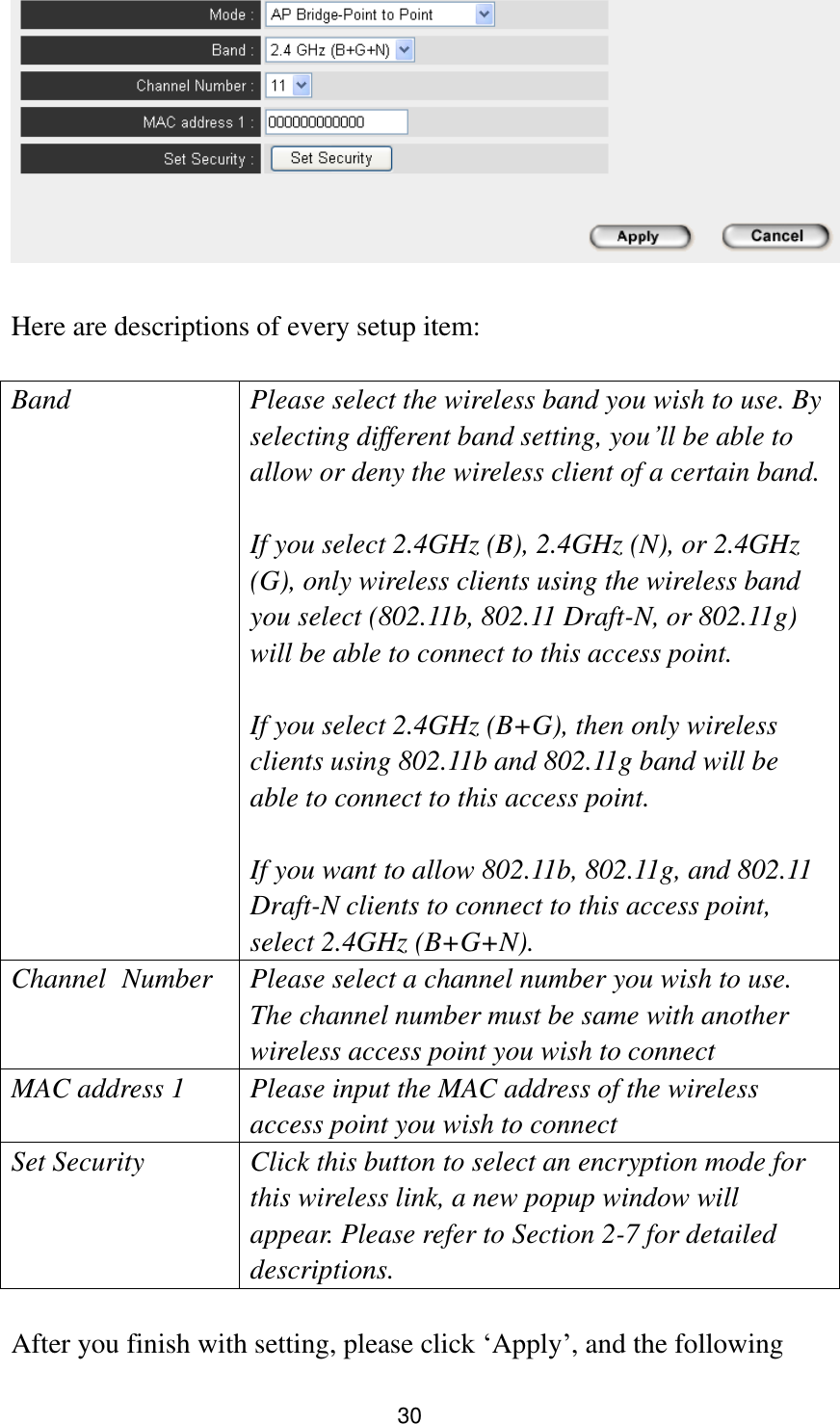 30   Here are descriptions of every setup item:  Band Please select the wireless band you wish to use. By selecting different band setting, you‟ll be able to allow or deny the wireless client of a certain band.    If you select 2.4GHz (B), 2.4GHz (N), or 2.4GHz (G), only wireless clients using the wireless band you select (802.11b, 802.11 Draft-N, or 802.11g) will be able to connect to this access point.  If you select 2.4GHz (B+G), then only wireless clients using 802.11b and 802.11g band will be able to connect to this access point.    If you want to allow 802.11b, 802.11g, and 802.11 Draft-N clients to connect to this access point, select 2.4GHz (B+G+N). Channel   Number Please select a channel number you wish to use. The channel number must be same with another wireless access point you wish to connect MAC address 1 Please input the MAC address of the wireless access point you wish to connect Set Security Click this button to select an encryption mode for this wireless link, a new popup window will appear. Please refer to Section 2-7 for detailed descriptions.  After you finish with setting, please click „Apply‟, and the following 