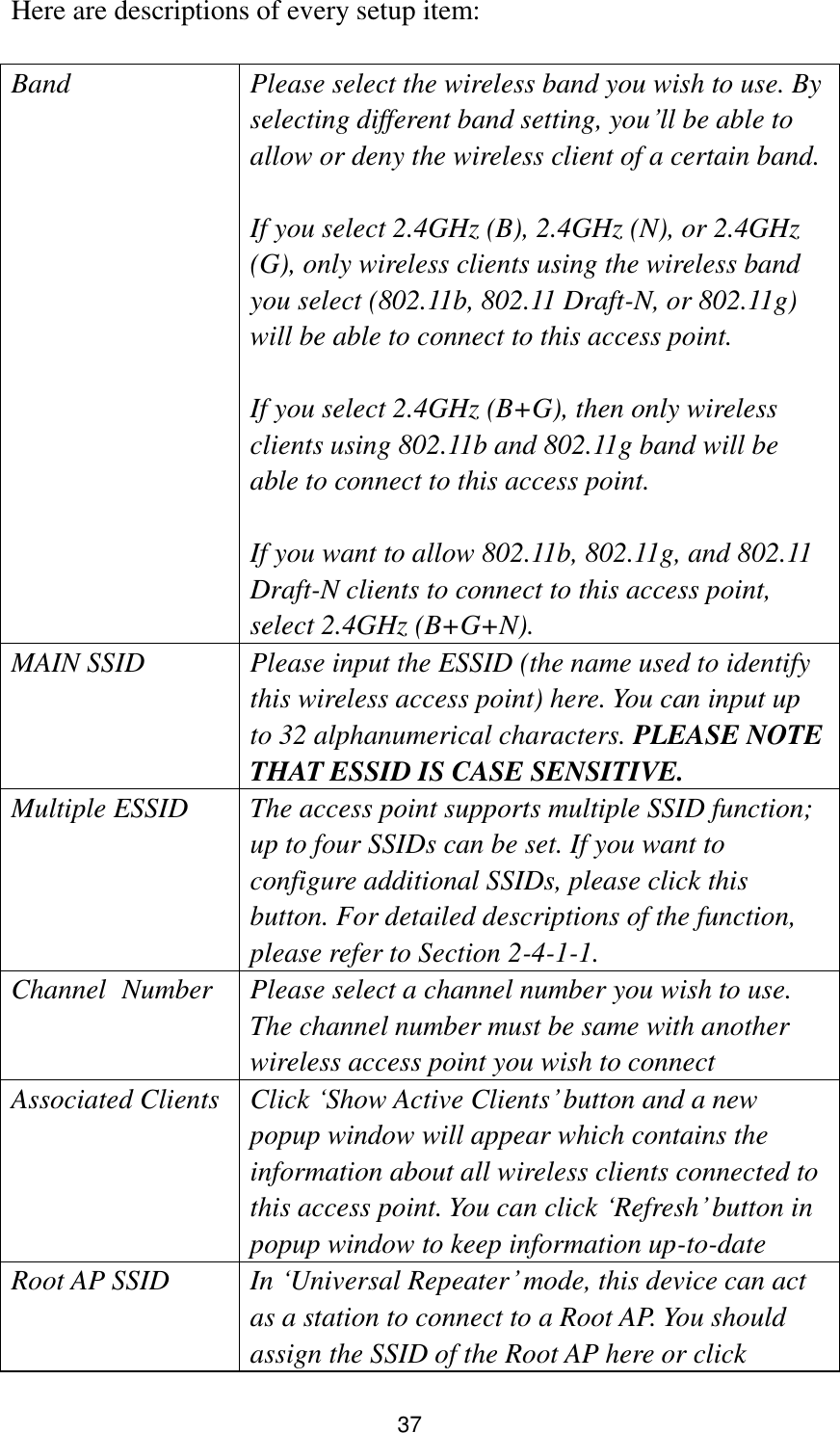 37 Here are descriptions of every setup item:  Band Please select the wireless band you wish to use. By selecting different band setting, you‟ll be able to allow or deny the wireless client of a certain band.    If you select 2.4GHz (B), 2.4GHz (N), or 2.4GHz (G), only wireless clients using the wireless band you select (802.11b, 802.11 Draft-N, or 802.11g) will be able to connect to this access point.  If you select 2.4GHz (B+G), then only wireless clients using 802.11b and 802.11g band will be able to connect to this access point.    If you want to allow 802.11b, 802.11g, and 802.11 Draft-N clients to connect to this access point, select 2.4GHz (B+G+N). MAIN SSID Please input the ESSID (the name used to identify this wireless access point) here. You can input up to 32 alphanumerical characters. PLEASE NOTE     THAT ESSID IS CASE SENSITIVE. Multiple ESSID The access point supports multiple SSID function; up to four SSIDs can be set. If you want to configure additional SSIDs, please click this button. For detailed descriptions of the function, please refer to Section 2-4-1-1. Channel   Number Please select a channel number you wish to use. The channel number must be same with another wireless access point you wish to connect Associated Clients Click „Show Active Clients‟ button and a new popup window will appear which contains the information about all wireless clients connected to this access point. You can click „Refresh‟ button in popup window to keep information up-to-date Root AP SSID In „Universal Repeater‟ mode, this device can act as a station to connect to a Root AP. You should assign the SSID of the Root AP here or click 