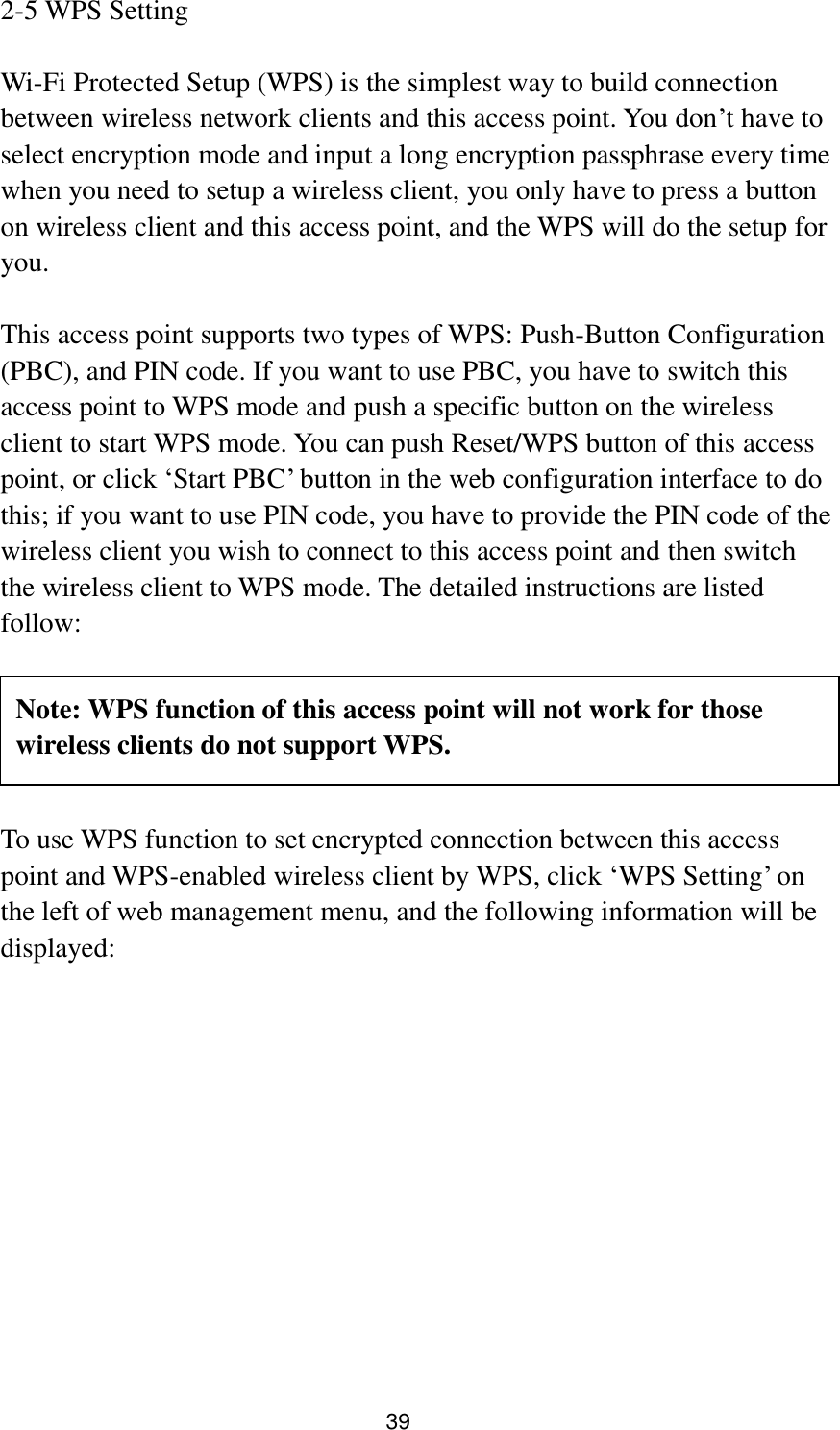 39 2-5 WPS Setting  Wi-Fi Protected Setup (WPS) is the simplest way to build connection between wireless network clients and this access point. You don‟t have to select encryption mode and input a long encryption passphrase every time when you need to setup a wireless client, you only have to press a button on wireless client and this access point, and the WPS will do the setup for you.  This access point supports two types of WPS: Push-Button Configuration (PBC), and PIN code. If you want to use PBC, you have to switch this access point to WPS mode and push a specific button on the wireless client to start WPS mode. You can push Reset/WPS button of this access point, or click „Start PBC‟ button in the web configuration interface to do this; if you want to use PIN code, you have to provide the PIN code of the wireless client you wish to connect to this access point and then switch the wireless client to WPS mode. The detailed instructions are listed follow:      To use WPS function to set encrypted connection between this access point and WPS-enabled wireless client by WPS, click „WPS Setting‟ on the left of web management menu, and the following information will be displayed:  Note: WPS function of this access point will not work for those wireless clients do not support WPS. 