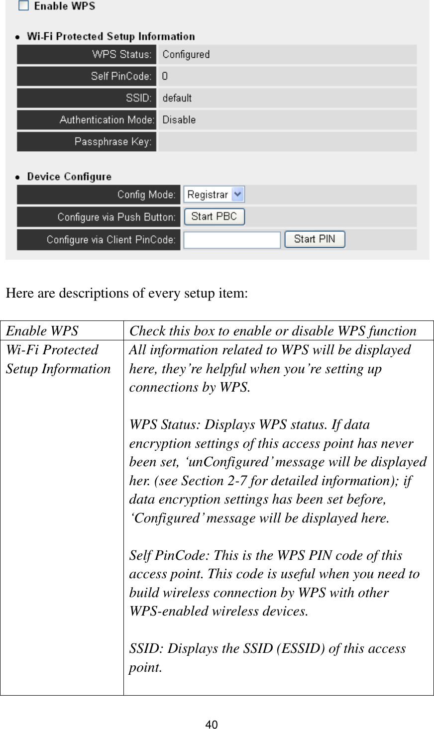 40   Here are descriptions of every setup item:  Enable WPS Check this box to enable or disable WPS function Wi-Fi Protected Setup Information All information related to WPS will be displayed here, they‟re helpful when you‟re setting up connections by WPS.  WPS Status: Displays WPS status. If data encryption settings of this access point has never been set, „unConfigured‟ message will be displayed her. (see Section 2-7 for detailed information); if data encryption settings has been set before, „Configured‟ message will be displayed here.    Self PinCode: This is the WPS PIN code of this access point. This code is useful when you need to build wireless connection by WPS with other WPS-enabled wireless devices.  SSID: Displays the SSID (ESSID) of this access point.  