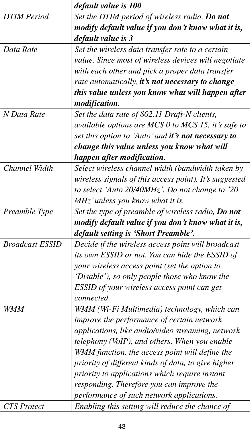 43 default value is 100   DTIM Period Set the DTIM period of wireless radio. Do not modify default value if you don’t know what it is, default value is 3 Data Rate  Set the wireless data transfer rate to a certain value. Since most of wireless devices will negotiate with each other and pick a proper data transfer rate automatically, it’s not necessary to change this value unless you know what will happen after modification. N Data Rate Set the data rate of 802.11 Draft-N clients, available options are MCS 0 to MCS 15, it‟s safe to set this option to „Auto‟ and it’s not necessary to change this value unless you know what will happen after modification. Channel Width Select wireless channel width (bandwidth taken by wireless signals of this access point). It‟s suggested to select „Auto 20/40MHz‟. Do not change to ‟20 MHz‟ unless you know what it is. Preamble Type Set the type of preamble of wireless radio, Do not modify default value if you don’t know what it is, default setting is ‘Short Preamble’. Broadcast ESSID Decide if the wireless access point will broadcast its own ESSID or not. You can hide the ESSID of your wireless access point (set the option to „Disable‟), so only people those who know the ESSID of your wireless access point can get connected. WMM WMM (Wi-Fi Multimedia) technology, which can improve the performance of certain network applications, like audio/video streaming, network telephony (VoIP), and others. When you enable WMM function, the access point will define the priority of different kinds of data, to give higher priority to applications which require instant responding. Therefore you can improve the performance of such network applications. CTS Protect  Enabling this setting will reduce the chance of 