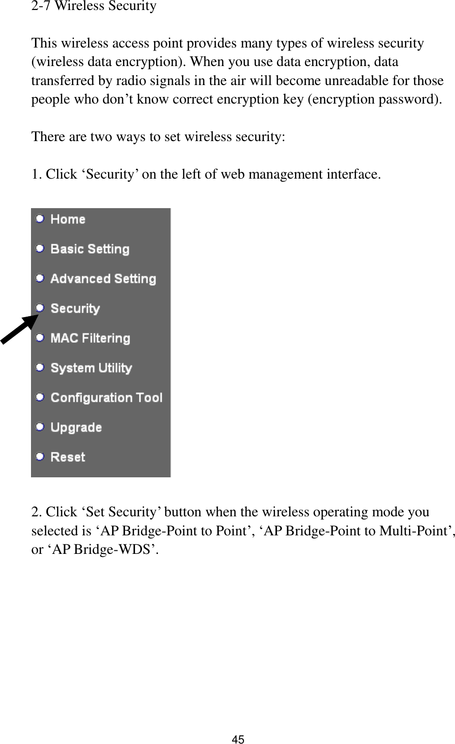 45 2-7 Wireless Security  This wireless access point provides many types of wireless security (wireless data encryption). When you use data encryption, data transferred by radio signals in the air will become unreadable for those people who don‟t know correct encryption key (encryption password).  There are two ways to set wireless security:  1. Click „Security‟ on the left of web management interface.    2. Click „Set Security‟ button when the wireless operating mode you selected is „AP Bridge-Point to Point‟, „AP Bridge-Point to Multi-Point‟, or „AP Bridge-WDS‟.  