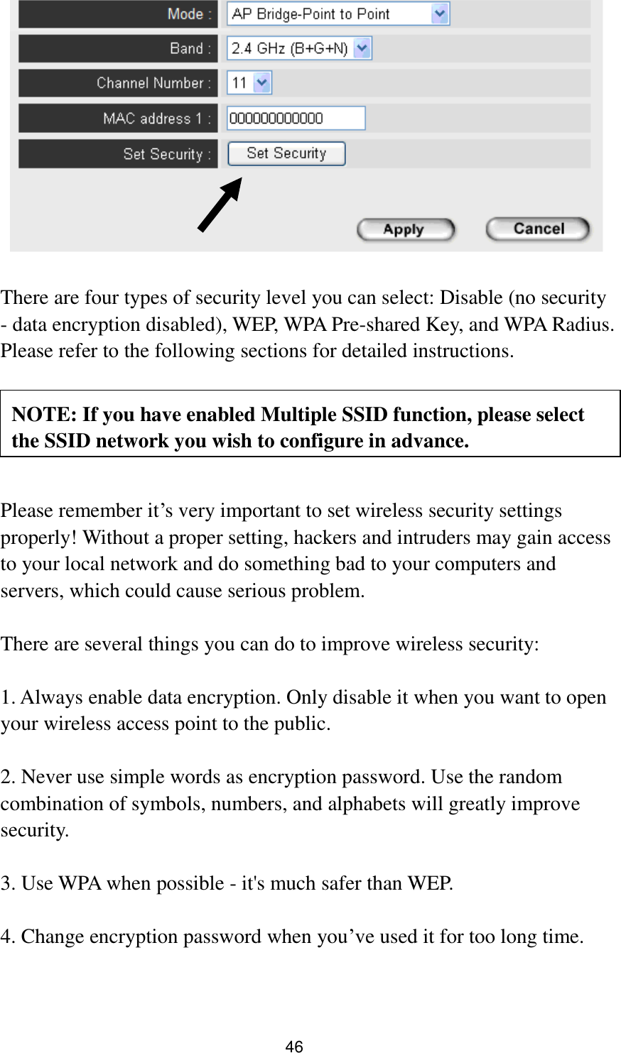 46     There are four types of security level you can select: Disable (no security - data encryption disabled), WEP, WPA Pre-shared Key, and WPA Radius. Please refer to the following sections for detailed instructions.      Please remember it‟s very important to set wireless security settings properly! Without a proper setting, hackers and intruders may gain access to your local network and do something bad to your computers and servers, which could cause serious problem.    There are several things you can do to improve wireless security:  1. Always enable data encryption. Only disable it when you want to open your wireless access point to the public.  2. Never use simple words as encryption password. Use the random combination of symbols, numbers, and alphabets will greatly improve security.  3. Use WPA when possible - it&apos;s much safer than WEP.  4. Change encryption password when you‟ve used it for too long time. NOTE: If you have enabled Multiple SSID function, please select the SSID network you wish to configure in advance. 