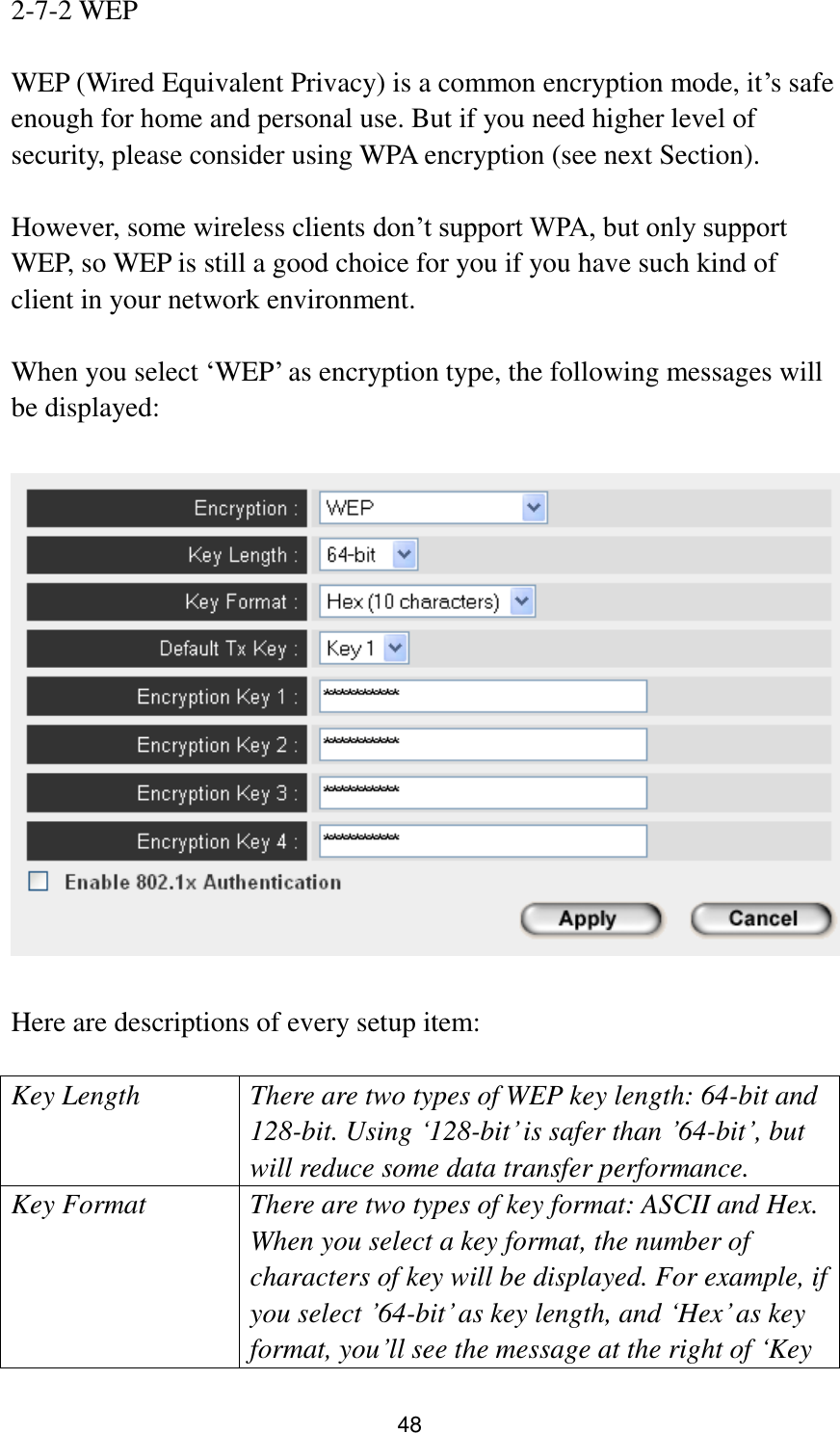 48 2-7-2 WEP  WEP (Wired Equivalent Privacy) is a common encryption mode, it‟s safe enough for home and personal use. But if you need higher level of security, please consider using WPA encryption (see next Section).    However, some wireless clients don‟t support WPA, but only support WEP, so WEP is still a good choice for you if you have such kind of client in your network environment.  When you select „WEP‟ as encryption type, the following messages will be displayed:    Here are descriptions of every setup item:  Key Length There are two types of WEP key length: 64-bit and 128-bit. Using „128-bit‟ is safer than ‟64-bit‟, but will reduce some data transfer performance. Key Format There are two types of key format: ASCII and Hex. When you select a key format, the number of characters of key will be displayed. For example, if you select ‟64-bit‟ as key length, and „Hex‟ as key format, you‟ll see the message at the right of „Key 