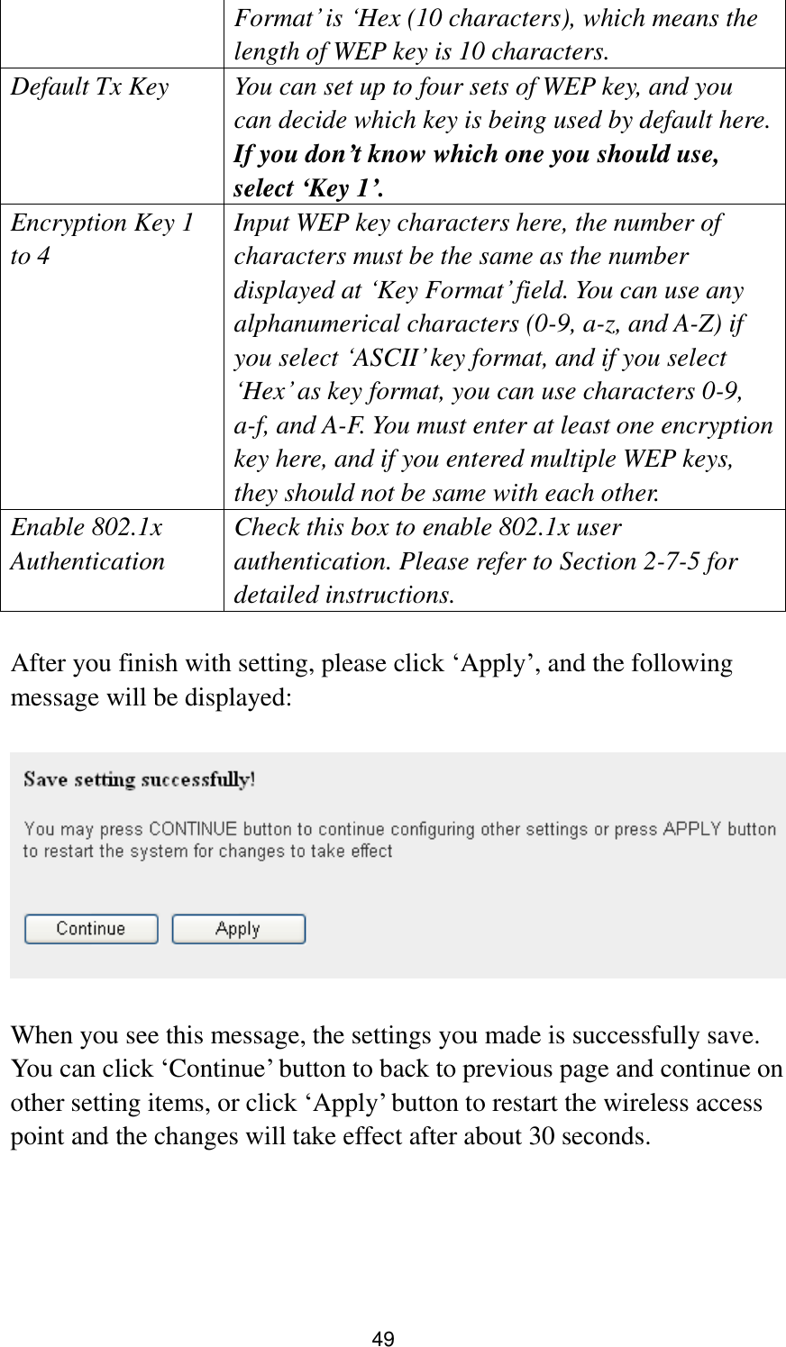 49 Format‟ is „Hex (10 characters), which means the length of WEP key is 10 characters. Default Tx Key You can set up to four sets of WEP key, and you can decide which key is being used by default here. If you don’t know which one you should use, select ‘Key 1’. Encryption Key 1 to 4 Input WEP key characters here, the number of characters must be the same as the number displayed at „Key Format‟ field. You can use any alphanumerical characters (0-9, a-z, and A-Z) if you select „ASCII‟ key format, and if you select „Hex‟ as key format, you can use characters 0-9, a-f, and A-F. You must enter at least one encryption key here, and if you entered multiple WEP keys, they should not be same with each other. Enable 802.1x Authentication Check this box to enable 802.1x user authentication. Please refer to Section 2-7-5 for detailed instructions.  After you finish with setting, please click „Apply‟, and the following message will be displayed:    When you see this message, the settings you made is successfully save. You can click „Continue‟ button to back to previous page and continue on other setting items, or click „Apply‟ button to restart the wireless access point and the changes will take effect after about 30 seconds.   