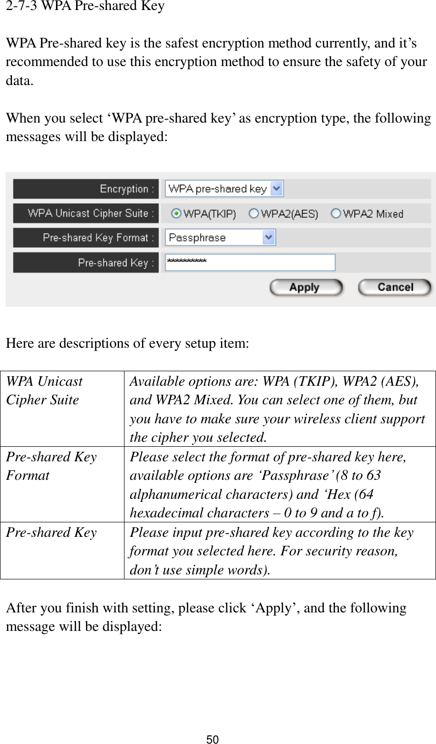 50 2-7-3 WPA Pre-shared Key  WPA Pre-shared key is the safest encryption method currently, and it‟s recommended to use this encryption method to ensure the safety of your data.  When you select „WPA pre-shared key‟ as encryption type, the following messages will be displayed:    Here are descriptions of every setup item:  WPA Unicast Cipher Suite  Available options are: WPA (TKIP), WPA2 (AES), and WPA2 Mixed. You can select one of them, but you have to make sure your wireless client support the cipher you selected. Pre-shared Key Format Please select the format of pre-shared key here, available options are „Passphrase‟ (8 to 63 alphanumerical characters) and „Hex (64 hexadecimal characters – 0 to 9 and a to f). Pre-shared Key Please input pre-shared key according to the key format you selected here. For security reason, don‟t use simple words).  After you finish with setting, please click „Apply‟, and the following message will be displayed:  