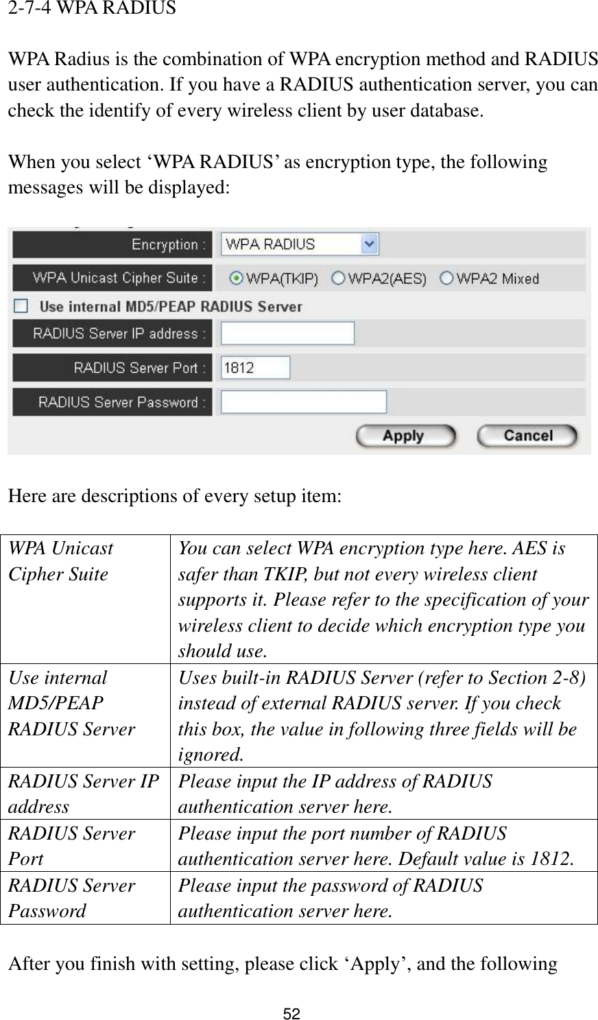 52 2-7-4 WPA RADIUS  WPA Radius is the combination of WPA encryption method and RADIUS user authentication. If you have a RADIUS authentication server, you can check the identify of every wireless client by user database.  When you select „WPA RADIUS‟ as encryption type, the following messages will be displayed:    Here are descriptions of every setup item:  WPA Unicast Cipher Suite You can select WPA encryption type here. AES is safer than TKIP, but not every wireless client supports it. Please refer to the specification of your wireless client to decide which encryption type you should use. Use internal MD5/PEAP RADIUS Server Uses built-in RADIUS Server (refer to Section 2-8) instead of external RADIUS server. If you check this box, the value in following three fields will be ignored. RADIUS Server IP address Please input the IP address of RADIUS authentication server here. RADIUS Server Port Please input the port number of RADIUS authentication server here. Default value is 1812. RADIUS Server Password Please input the password of RADIUS authentication server here.  After you finish with setting, please click „Apply‟, and the following 