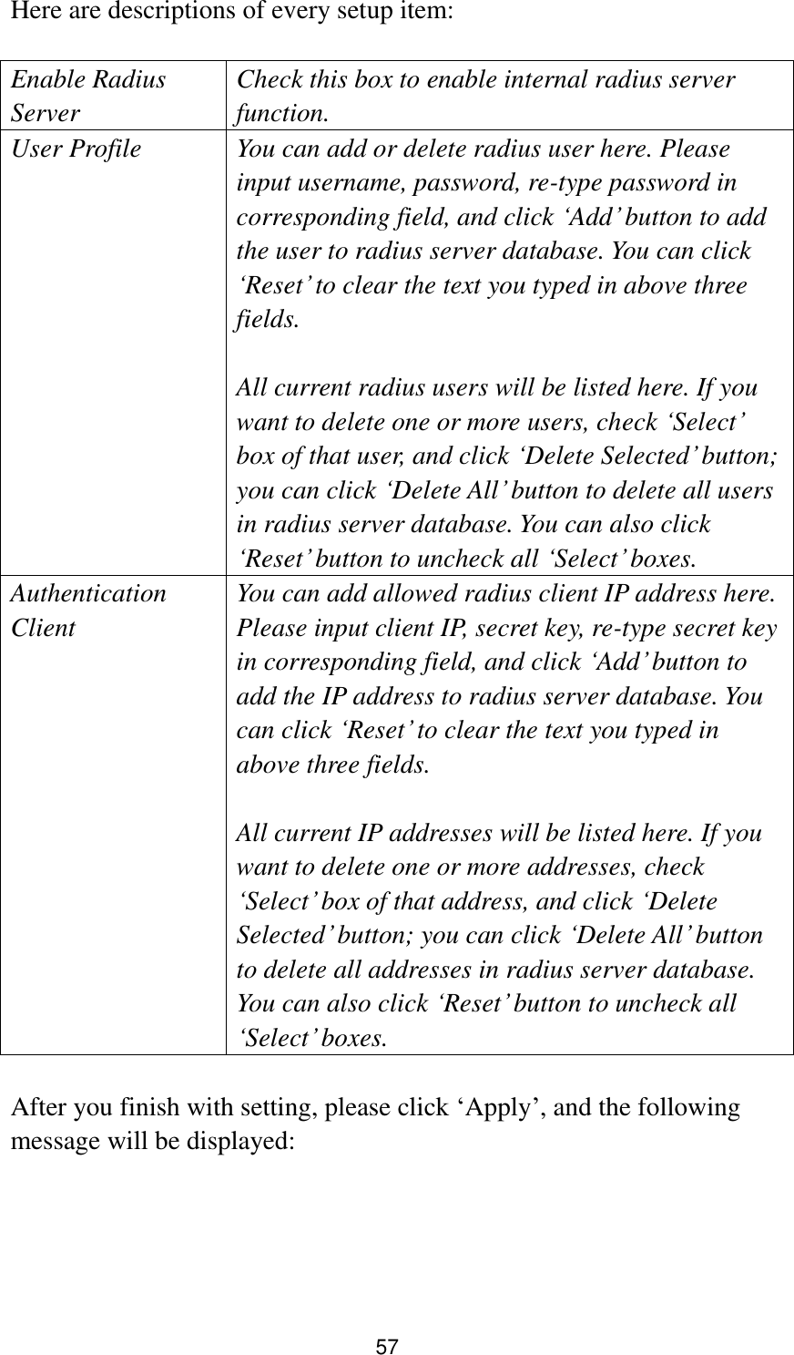 57 Here are descriptions of every setup item:  Enable Radius Server Check this box to enable internal radius server function. User Profile You can add or delete radius user here. Please input username, password, re-type password in corresponding field, and click „Add‟ button to add the user to radius server database. You can click „Reset‟ to clear the text you typed in above three fields.  All current radius users will be listed here. If you want to delete one or more users, check „Select‟ box of that user, and click „Delete Selected‟ button; you can click „Delete All‟ button to delete all users in radius server database. You can also click „Reset‟ button to uncheck all „Select‟ boxes. Authentication Client You can add allowed radius client IP address here. Please input client IP, secret key, re-type secret key in corresponding field, and click „Add‟ button to add the IP address to radius server database. You can click „Reset‟ to clear the text you typed in above three fields.  All current IP addresses will be listed here. If you want to delete one or more addresses, check „Select‟ box of that address, and click „Delete Selected‟ button; you can click „Delete All‟ button to delete all addresses in radius server database. You can also click „Reset‟ button to uncheck all „Select‟ boxes.  After you finish with setting, please click „Apply‟, and the following message will be displayed:  