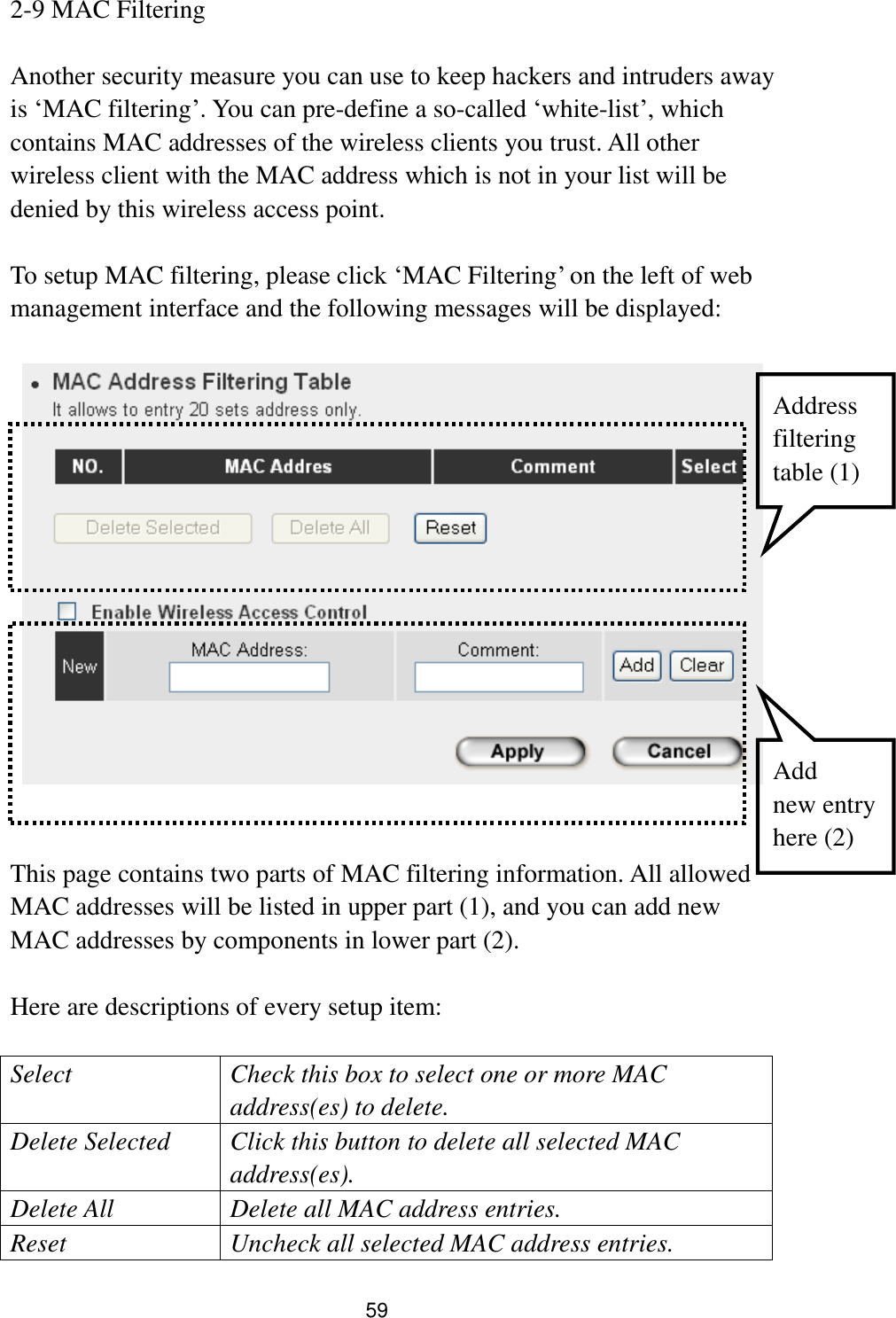 59 2-9 MAC Filtering  Another security measure you can use to keep hackers and intruders away is „MAC filtering‟. You can pre-define a so-called „white-list‟, which contains MAC addresses of the wireless clients you trust. All other wireless client with the MAC address which is not in your list will be denied by this wireless access point.  To setup MAC filtering, please click „MAC Filtering‟ on the left of web management interface and the following messages will be displayed:       This page contains two parts of MAC filtering information. All allowed MAC addresses will be listed in upper part (1), and you can add new MAC addresses by components in lower part (2).  Here are descriptions of every setup item:  Select Check this box to select one or more MAC address(es) to delete. Delete Selected Click this button to delete all selected MAC address(es). Delete All Delete all MAC address entries. Reset Uncheck all selected MAC address entries. Address filtering   table (1) Add   new entry here (2) 