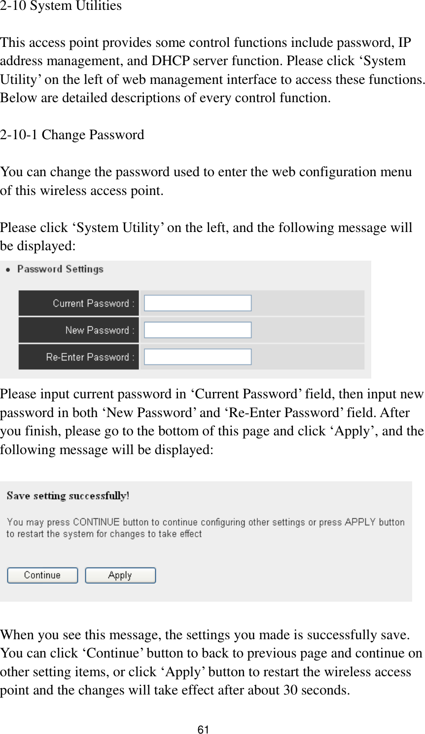 61 2-10 System Utilities  This access point provides some control functions include password, IP address management, and DHCP server function. Please click „System Utility‟ on the left of web management interface to access these functions. Below are detailed descriptions of every control function.  2-10-1 Change Password  You can change the password used to enter the web configuration menu of this wireless access point.    Please click „System Utility‟ on the left, and the following message will be displayed:  Please input current password in „Current Password‟ field, then input new password in both „New Password‟ and „Re-Enter Password‟ field. After you finish, please go to the bottom of this page and click „Apply‟, and the following message will be displayed:    When you see this message, the settings you made is successfully save. You can click „Continue‟ button to back to previous page and continue on other setting items, or click „Apply‟ button to restart the wireless access point and the changes will take effect after about 30 seconds. 