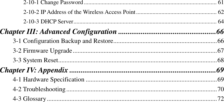 2-10-1 Change Password ......................................................................................... 61 2-10-2 IP Address of the Wireless Access Point ...................................................... 62 2-10-3 DHCP Server ................................................................................................ 64 Chapter III: Advanced Configuration .................................................... 66 3-1 Configuration Backup and Restore................................................................ 66 3-2 Firmware Upgrade ......................................................................................... 67 3-3 System Reset.................................................................................................. 68 Chapter IV: Appendix .............................................................................. 69 4-1 Hardware Specification ................................................................................. 69 4-2 Troubleshooting ............................................................................................. 70 4-3 Glossary ......................................................................................................... 72 