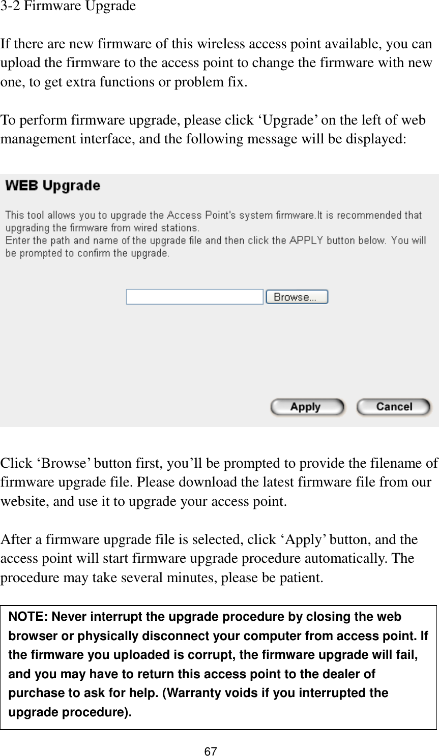 67 3-2 Firmware Upgrade  If there are new firmware of this wireless access point available, you can upload the firmware to the access point to change the firmware with new one, to get extra functions or problem fix.  To perform firmware upgrade, please click „Upgrade‟ on the left of web management interface, and the following message will be displayed:    Click „Browse‟ button first, you‟ll be prompted to provide the filename of firmware upgrade file. Please download the latest firmware file from our website, and use it to upgrade your access point.    After a firmware upgrade file is selected, click „Apply‟ button, and the access point will start firmware upgrade procedure automatically. The procedure may take several minutes, please be patient.   NOTE: Never interrupt the upgrade procedure by closing the web browser or physically disconnect your computer from access point. If the firmware you uploaded is corrupt, the firmware upgrade will fail, and you may have to return this access point to the dealer of purchase to ask for help. (Warranty voids if you interrupted the upgrade procedure).   