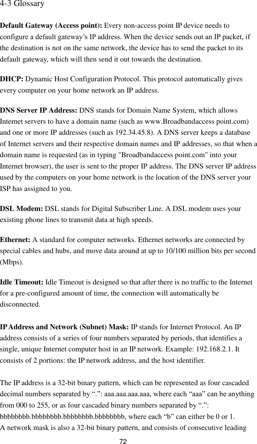 72 4-3 Glossary  Default Gateway (Access point): Every non-access point IP device needs to configure a default gateway‟s IP address. When the device sends out an IP packet, if the destination is not on the same network, the device has to send the packet to its default gateway, which will then send it out towards the destination. DHCP: Dynamic Host Configuration Protocol. This protocol automatically gives every computer on your home network an IP address. DNS Server IP Address: DNS stands for Domain Name System, which allows Internet servers to have a domain name (such as www.Broadbandaccess point.com) and one or more IP addresses (such as 192.34.45.8). A DNS server keeps a database of Internet servers and their respective domain names and IP addresses, so that when a domain name is requested (as in typing &quot;Broadbandaccess point.com&quot; into your Internet browser), the user is sent to the proper IP address. The DNS server IP address used by the computers on your home network is the location of the DNS server your ISP has assigned to you.   DSL Modem: DSL stands for Digital Subscriber Line. A DSL modem uses your existing phone lines to transmit data at high speeds.   Ethernet: A standard for computer networks. Ethernet networks are connected by special cables and hubs, and move data around at up to 10/100 million bits per second (Mbps).   Idle Timeout: Idle Timeout is designed so that after there is no traffic to the Internet for a pre-configured amount of time, the connection will automatically be disconnected.  IP Address and Network (Subnet) Mask: IP stands for Internet Protocol. An IP address consists of a series of four numbers separated by periods, that identifies a single, unique Internet computer host in an IP network. Example: 192.168.2.1. It consists of 2 portions: the IP network address, and the host identifier.  The IP address is a 32-bit binary pattern, which can be represented as four cascaded decimal numbers separated by “.”: aaa.aaa.aaa.aaa, where each “aaa” can be anything from 000 to 255, or as four cascaded binary numbers separated by “.”: bbbbbbbb.bbbbbbbb.bbbbbbbb.bbbbbbbb, where each “b” can either be 0 or 1. A network mask is also a 32-bit binary pattern, and consists of consecutive leading 