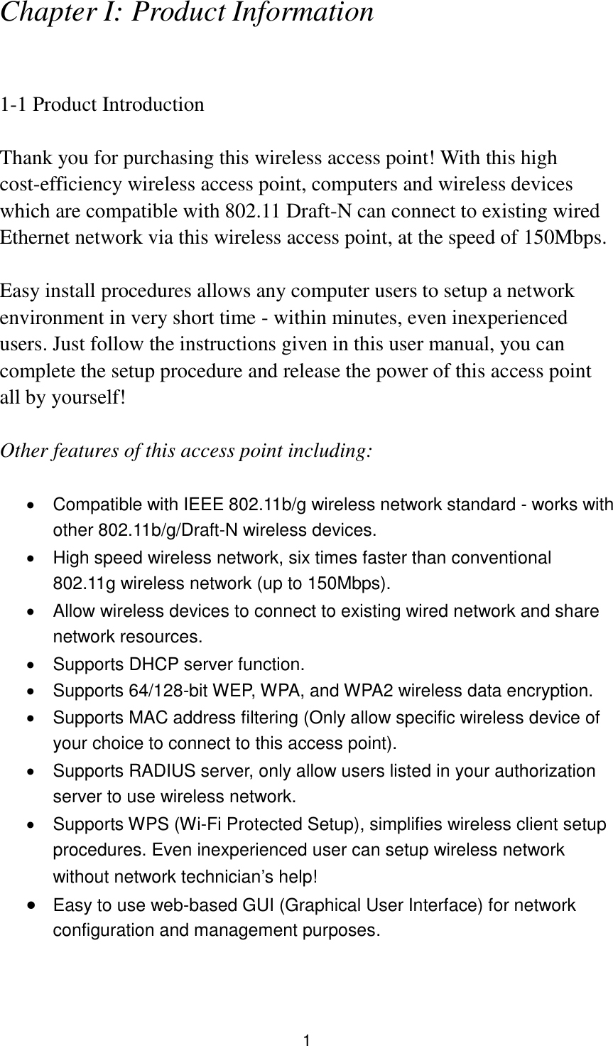 1 Chapter I: Product Information  1-1 Product Introduction  Thank you for purchasing this wireless access point! With this high cost-efficiency wireless access point, computers and wireless devices which are compatible with 802.11 Draft-N can connect to existing wired Ethernet network via this wireless access point, at the speed of 150Mbps.  Easy install procedures allows any computer users to setup a network environment in very short time - within minutes, even inexperienced users. Just follow the instructions given in this user manual, you can complete the setup procedure and release the power of this access point all by yourself!  Other features of this access point including:    Compatible with IEEE 802.11b/g wireless network standard - works with other 802.11b/g/Draft-N wireless devices.   High speed wireless network, six times faster than conventional 802.11g wireless network (up to 150Mbps).   Allow wireless devices to connect to existing wired network and share network resources.   Supports DHCP server function.     Supports 64/128-bit WEP, WPA, and WPA2 wireless data encryption.   Supports MAC address filtering (Only allow specific wireless device of your choice to connect to this access point).   Supports RADIUS server, only allow users listed in your authorization server to use wireless network.   Supports WPS (Wi-Fi Protected Setup), simplifies wireless client setup procedures. Even inexperienced user can setup wireless network without network technician’s help!  Easy to use web-based GUI (Graphical User Interface) for network configuration and management purposes.   