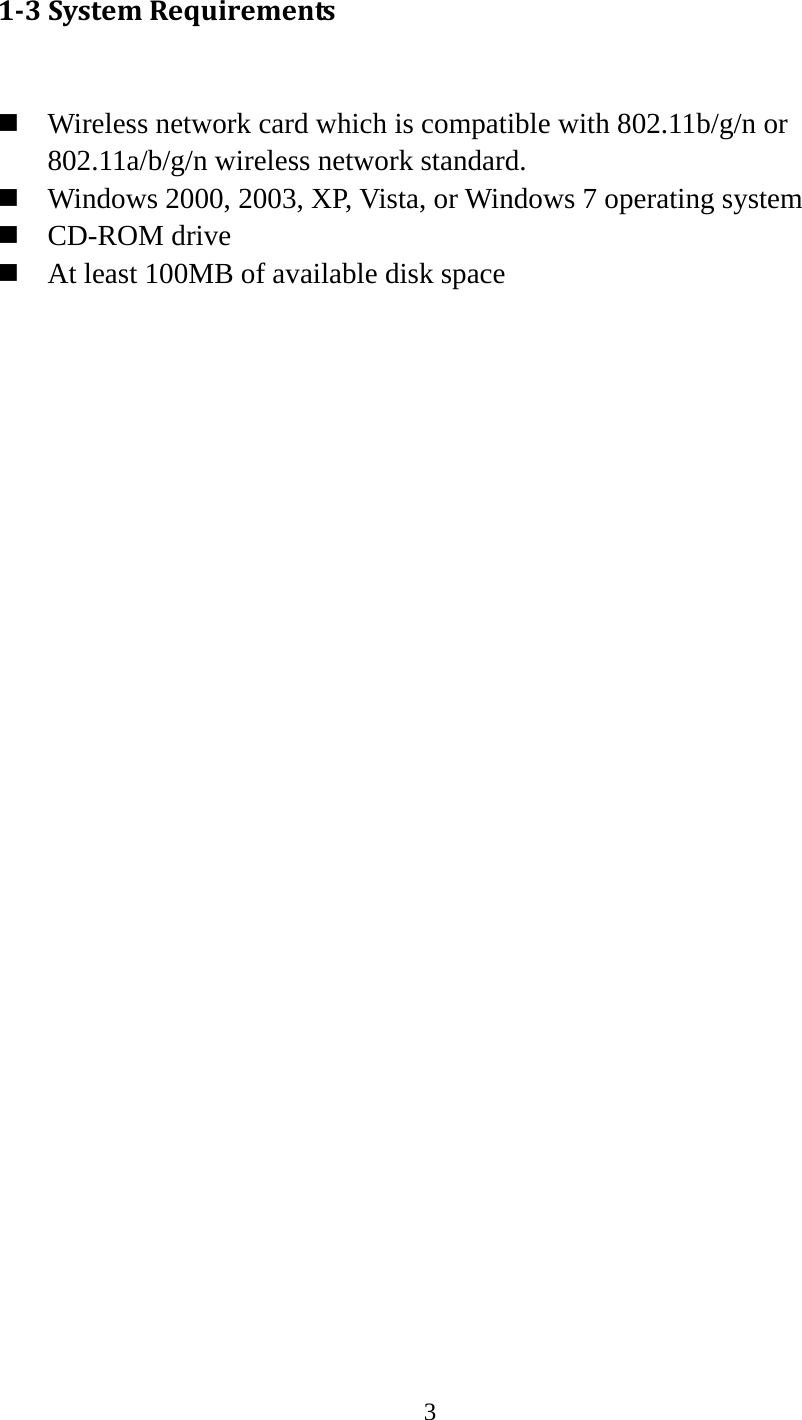3  13SystemRequirements  Wireless network card which is compatible with 802.11b/g/n or 802.11a/b/g/n wireless network standard.  Windows 2000, 2003, XP, Vista, or Windows 7 operating system  CD-ROM drive  At least 100MB of available disk space 