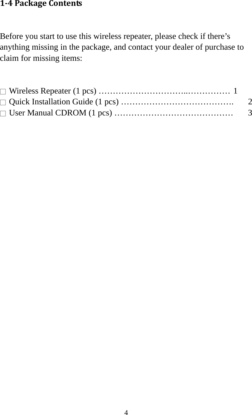 4  14PackageContents Before you start to use this wireless repeater, please check if there’s anything missing in the package, and contact your dealer of purchase to claim for missing items:   □ Wireless Repeater (1 pcs) …………………………..…………… 1 □  Quick Installation Guide (1 pcs) ………………………………….  2 □  User Manual CDROM (1 pcs) ……………………………………  3  